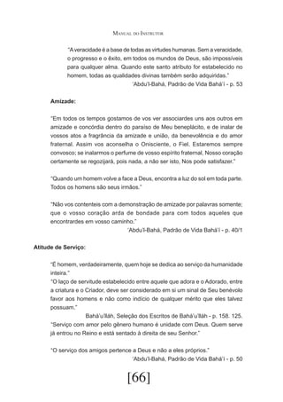 Manual do Instrutor
	“A veracidade é a base de todas as virtudes humanas. Sem a veracidade,
o progresso e o êxito, em todos os mundos de Deus, são impossíveis
para qualquer alma. Quando este santo atributo for estabelecido no
homem, todas as qualidades divinas também serão adquiridas.”
‘Abdu’l-Bahá, Padrão de Vida Bahá’í - p. 53
Amizade:
	 Em todos os tempos gostamos de vos ver associardes uns aos outros em
“
amizade e concórdia dentro do paraíso de Meu beneplácito, e de inalar de
vossos atos a fragrância da amizade e união, da benevolência e do amor
fraternal. Assim vos aconselha o Onisciente, o Fiel. Estaremos sempre
convosco; se inalarmos o perfume de vosso espírito fraternal, Nosso coração
certamente se regozijará, pois nada, a não ser isto, Nos pode satisfazer.”
	 Quando um homem volve a face a Deus, encontra a luz do sol em toda parte.
“
Todos os homens são seus irmãos.”
	 Não vos contenteis com a demonstração de amizade por palavras somente;
“
que o vosso coração arda de bondade para com todos aqueles que
encontrardes em vosso caminho.”
‘Abdu’l-Bahá, Padrão de Vida Bahá’í - p. 40/1
Atitude de Serviço:
“É homem, verdadeiramente, quem hoje se dedica ao serviço da humanidade
inteira.”
	 O laço de servitude estabelecido entre aquele que adora e o Adorado, entre
“
a criatura e o Criador, deve ser considerado em si um sinal de Seu benévolo
favor aos homens e não como indício de qualquer mérito que eles talvez
possuam.”
Bahá’u’lláh, Seleção dos Escritos de Bahá’u’lláh - p. 158. 125.
	 Serviço com amor pelo gênero humano é unidade com Deus. Quem serve
“
já entrou no Reino e está sentado à direita de seu Senhor.”
	 O serviço dos amigos pertence a Deus e não a eles próprios.”
“
‘Abdu’l-Bahá, Padrão de Vida Bahá’í - p. 50

[66]

 