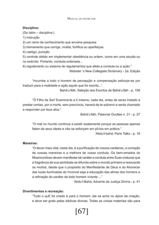 Manual do instrutor
Disciplina:
(Do latim – disciplina:)
1) instrução
2) um ramo de conhecimento que envolve pesquisa
3) treinamento que corrige, molda, fortifica ou aperfeiçoa.
4) castigo, punição
5) controle obtido em implementar obediência ou ordem, como em uma escola ou
no exército. Portanto, conduta ordenada...
6) regulamento ou sistema de regulamentos que afeta a conduta ou a ação.”
Webster ‘s New Collegiate Dictionary - 2a. Edição
	
“Incumbe a todo o homem de percepção e compensação esforçar-se por
traduzir para a realidade e ação aquilo que for escrito...”
Bahá’u’lláh, Seleção dos Escritos de Bahá’u’lláh - p. 158
	
“Ó Filho de Ser! Examina-te a ti mesmo, cada dia, antes de seres instado a
prestar contas, por a morte, sem prenúncio, haverá de te sobrevir e serás chamado
a responder por teus atos.”
Bahá’u’lláh, Palavras Ocultas n. 31 - p. 27
	 O mal no mundo continua a existir exatamente porque as pessoas apenas
“
falam de seus ideais e não se esforçam em pô-los em prática.”
‘Abdu’l-bahá, Paris Talks - p. 16
Maneiras:
“O dever mais vital, neste dia, é a purificação de vossos caráteres, a correção
de vossas maneiras e a melhora de vossa conduta. Os bem-amados do
Misericordioso devem manifestar tal caráter e conduta entre Suas criaturas que
a fragrância de sua santidade se difunda sobre o mundo primeiro e ressuscite
os mortos, desde que o propósito do Manifestante de Deus e do Alvorecer
das luzes iluminadas do Invisível seja a educação das almas dos homens e
a refinação do caráter de todo homem vivente ...”
‘Abdu’l-Bahá, Advento da Justiça Divina - p. 41
Divertimentos e recreação:
	 Tudo o quE foi criado é para o homem; ele se acha no ápice da criação,
“
e deve ser grato pelas dádivas divinas. Todas as coisas materiais são para

[67]

 