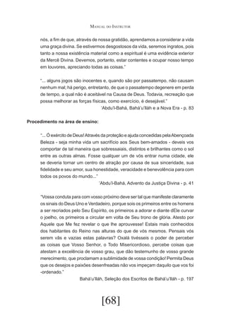 Manual do Instrutor
nós, a fim de que, através de nossa gratidão, aprendamos a considerar a vida
uma graça divina. Se estivermos desgostosos da vida, seremos ingratos, pois
tanto a nossa existência material como a espiritual é uma evidência exterior
da Mercê Divina. Devemos, portanto, estar contentes e ocupar nosso tempo
em louvores, apreciando todas as coisas.”
“... alguns jogos são inocentes e, quando são por passatempo, não causam
nenhum mal; há perigo, entretanto, de que o passatempo degenere em perda
de tempo, a qual não é aceitável na Causa de Deus. Todavia, recreação que
possa melhorar as forças físicas, como exercício, é desejável.”
‘Abdu’l-Bahá, Bahá’u’lláh e a Nova Era - p. 83
Procedimento na área de ensino:
	 ... Ó exército de Deus! Através da proteção e ajuda concedidas pela Abençoada
“
Beleza - seja minha vida um sacrifício aos Seus bem-amados - deveis vos
comportar de tal maneira que sobressaiais, distintos e brilhantes como o sol
entre as outras almas. Fosse qualquer um de vós entrar numa cidade, ele
se deveria tornar um centro de atração por causa de sua sinceridade, sua
fidelidade e seu amor, sua honestidade, veracidade e benevolência para com
todos os povos do mundo...”
‘Abdu’l-Bahá, Advento da Justiça Divina - p. 41
	 Vossa conduta para com vosso próximo deve ser tal que manifeste claramente
“
os sinais do Deus Uno e Verdadeiro, porque sois os primeiros entre os homens
a ser recriados pelo Seu Espírito, os primeiros a adorar e diante dEle curvar
o joelho, os primeiros a circular em volta de Seu trono de glória. Atesto por
Aquele que Me fez revelar o que lhe aprouvesse! Estais mais conhecidos
dos habitantes do Reino nas alturas do que de vós mesmos. Pensais vós
serem vãs e vazias estas palavras? Oxalá tivésseis o poder de perceber
as coisas que Vosso Senhor, o Todo Misericordioso, percebe coisas que
atestam a excelência de vosso grau, que dão testemunho de vosso grande
merecimento, que proclamam a sublimidade de vossa condição! Permita Deus
que os desejos e paixões desenfreadas não vos impeçam daquilo que vos foi
-ordenado.”
Bahá’u’lláh, Seleção dos Escritos de Bahá’u’lláh - p. 197

[68]

 
