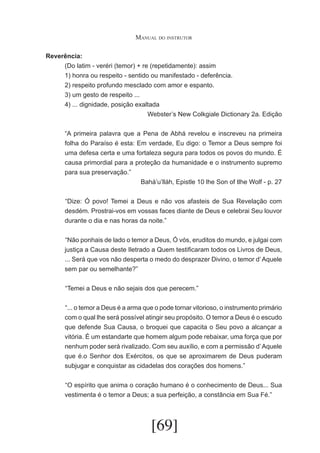 Manual do instrutor
Reverência:
(Do latim - veréri (temor) + re (repetidamente): assim
1) honra ou respeito - sentido ou manifestado - deferência.
2) respeito profundo mesclado com amor e espanto.
3) um gesto de respeito ...
4) ... dignidade, posição exaltada
Webster’s New Colkgiale Dictionary 2a. Edição
“A primeira palavra que a Pena de Abhá revelou e inscreveu na primeira
folha do Paraíso é esta: Em verdade, Eu digo: o Temor a Deus sempre foi
uma defesa certa e uma fortaleza segura para todos os povos do mundo. É
causa primordial para a proteção da humanidade e o instrumento supremo
para sua preservação.”
Bahá’u’lláh, Epistle 10 lhe Son of tlhe Wolf - p. 27
	 Dize: Ó povo! Temei a Deus e não vos afasteis de Sua Revelação com
“
desdém. Prostrai-vos em vossas faces diante de Deus e celebrai Seu louvor
durante o dia e nas horas da noite.”
	 Não ponhais de lado o temor a Deus, Ó vós, eruditos do mundo, e julgai com
“
justiça a Causa deste Iletrado a Quem testificaram todos os Livros de Deus,
... Será que vos não desperta o medo do desprazer Divino, o temor d’ Aquele
sem par ou semelhante?”
	 Temei a Deus e não sejais dos que perecem.”
“
	 ... o temor a Deus é a arma que o pode tornar vitorioso, o instrumento primário
“
com o qual lhe será possível atingir seu propósito. O temor a Deus é o escudo
que defende Sua Causa, o broquei que capacita o Seu povo a alcançar a
vitória. É um estandarte que homem algum pode rebaixar, uma força que por
nenhum poder será rivalizado. Com seu auxílio, e com a permissão d’ Aquele
que é.o Senhor dos Exércitos, os que se aproximarem de Deus puderam
subjugar e conquistar as cidadelas dos corações dos homens.”
	 O espírito que anima o coração humano é o conhecimento de Deus... Sua
“
vestimenta é o temor a Deus; a sua perfeição, a constância em Sua Fé.”

[69]

 