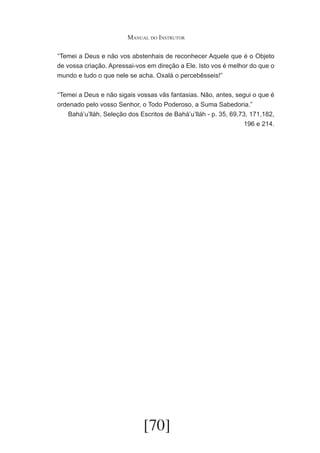 Manual do Instrutor
	 Temei a Deus e não vos abstenhais de reconhecer Aquele que é o Objeto
“
de vossa criação. Apressai-vos em direção a Ele. Isto vos é melhor do que o
mundo e tudo o que nele se acha. Oxalá o percebêsseis!”
	 Temei a Deus e não sigais vossas vãs fantasias. Não, antes, segui o que é
“
ordenado pelo vosso Senhor, o Todo Poderoso, a Suma Sabedoria.”
Bahá’u’lláh, Seleção dos Escritos de Bahá’u’lláh - p. 35, 69,73, 171,182,
196 e 214.

[70]

 