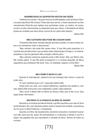 Manual do instrutor
ADORMECIDOS OU DESPERTOS RECITAl 500 VEZES
	
“Ordenai-os a recitar: ‘Há quem remova as dificuldades a não ser Deus? Dize:
Louvado seja Deus! Ele é Deus! Todos são seus servos, e todos aquiescem ao Seu
mandamento.’Dizei-lhe que repitam isso quinhentas vezes, ou melhor, mil vezes,
ao dia e à noite, adormecidos ou despertos para que, talvez, o Semblante da Glória
possa ser revelado aos seus olhos e jorros de luz sobre eles desçam.”
Bahá’u’lláh
MEU CATIVEIRO NÃO PODE ME CAUSAR DANO
	
“Fossemos Nós fazer menção daquilo que Nos sucedeu, os céus romper-seiam e as montanhas viriam a desmoronar.”
	
“Meu cativeiro não pode Me causar dano. O que Me pode prejudicar é a
conduta dos que Me amam, que se dizem estar relacionados Comigo e, no entanto,
perpetram o que faz gemerem Meu coração e Minha pena.”
	
“Meu cativeiro nenhuma vergonha pode a Mim trazer. Não, por Minha vida,
Me confere glória. O que Me pode envergonhar é a conduta daqueles de Meus
seguidores que professam Me amar, mas, na realidade, seguem o Ente Mau.”
Bahá’u’lláh

MEU NOME É BAHÁ’U’LLÁH
	
Quando O interrogaram, pediram-Lhe que dissesse Seu nome e o país de
onde viera.
	
“E mais manifesto que o sol”, respondeu Bahá’u’lláh.
	
Ainda outra vez, eles, com notável deferência, repetiram seu pedido e, com
isso, Bahá’u’lláh pronunciou com majestade e poder, estas palavras:
	
“Meu nome é Bahá’u’lláh (A Glória de Deus) e Meu país é Núr (Luz). Que
sejais disso informados.”
RECORDA TU A CONDUTA DA MÃE DE ASHRÁF
	
Recorda tu a conduta da mãe de Ashráf, cujo filho sacrificou sua vida na Terra
de Zá (Zanján). Ele, com absoluta certeza, está no assento da verdade, na presença
de Um que é o Mais Poderoso, o Onipotente.
	
Quando os infiéis, tão injustamente, decidiram executá-lo, mandaram buscar
sua mãe, para que ela, quiçá, lhe admoestasse e o induzisse a retratar a sua fé e
seguir nas pegadas dos que repudiaram a verdade de Deus, Senhor de todos os
mundos.

[73]

 