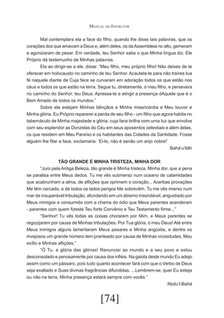 Manual do Instrutor
	
Mal contemplara ela a face do filho, quando lhe disse tais palavras, que os
corações dos que amavam a Deus e, além deles, os da Assembleia no alto, gemeram
e agonizaram de pesar. Em verdade, teu Senhor sabe o que Minha língua diz. Ele
Próprio dá testemunho de Minhas palavras.
	
Ela ao dirigir-se a ele, disse: “Meu filho, meu próprio filho! Não deixes de te
oferecer em holocausto no caminho de teu Senhor. Acautela-te para não traíres tua
fé naquele diante de Cuja face se curvaram em adoração todos os que estão nos
céus e todos os que estão na terra. Segue tu, diretamente, ó meu filho, e persevera
no caminho do Senhor, teu Deus. Apressa-te a atingir a presença dAquele que é o
Bem Amado de todos os mundos.”
	
Sobre ela estejam Minhas bênçãos e Minha misericórdia e Meu louvor e
Minha glória. Eu Próprio repararei a perda de seu filho - um filho que agora habita no
tabernáculo de Minha majestade e glória, cuja face brilha com urna luz que envolve
com seu esplendor as Donzelas do Céu em seus aposentos celestiais e além delas,
os que residem em Meu Paraíso e os habitantes das Cidades da Santidade. Fosse
alguém lhe fitar a face, exclamaria: ‘Ei-lo, não é senão um anjo nobre!’
Bahá’u’lláh
TÃO GRANDE É MINHA TRISTEZA, MINHA DOR
	
“Juro pela Antiga Beleza, tão grande é Minha tristeza, Minha dor, que a pena
se paralisa entre Meus dedos. Tu me vês submerso num oceano de calamidades
que acabrunham a alma, de aflições que oprimem o coração... Acerbas provações
Me têm cercado, e de todos os lados perigos Me sobrevêm. Tu me vês imerso num
mar de insuperável tribulação, afundando em um abismo insondável, angustiado por
Meus inimigos e consumido com a chama do ódio que Meus parentes acenderam
- parentes com quem fizeste Teu forte Convênio e Teu Testamento firme..,”
	
“Senhor! Tu vês todas as coisas chorarem por Mim, e Meus parentes se
regozijarem por causa de Minhas tribulações. Por Tua glória, ó meu Deus! Até entre
Meus inimigos alguns lamentaram Meus pesares e Minha angústia, e dentre os
invejosos um grande número tem pranteado por causa de Minhas vicissitudes, Meu
exílio e Minhas aflições.”
	
“Ó Tu, a glória das glórias! Renunciei ao mundo e a seu povo e estou
desconsolado e penosamente por causa dos infiéis. Na gaiola deste mundo Eu adejo
assim como um pássaro, pois tudo quanto acontecer fará com que o Verbo de Deus
seja exaltado e Suas divinas fragrâncias difundidas. ...Lembrem-se, quer Eu esteja
ou não na terra, Minha presença estará sempre com vocês.”
‘Abdu’l-Bahá

[74]

 