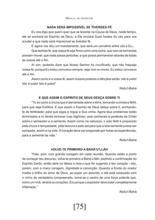 Manual do instrutor
NADA SERÁ IMPOSSÍVEL SE TIVERDES FÉ
	
Eu vos digo que quem quer que se levante na Causa de Deus, neste tempo,
ele se encherá do Espírito de Deus, e Ele enviará Suas hostes do céu para vos
aJudar e que nada será impossível se tiverdes fé.
	
E agora vos dou um mandamento, que será um convênio entre vós e Eu...
	
Que tenhais fé, que vossa fé seja firme como uma rocha, que nem as tormentas
possam mover, que nada possa perturbar, e que possa permanecer através de todas
as coisas até o fim.
	
Aí sim, poderás dizer que Nosso Senhor foi crucificado, que não fraqueje
vossa fé, porque Eu estou convosco sempre, seja vivo ou morto. Eu estou convosco
até o fim.
	
Assim como é a vossa fé, assim vossos poderes e bênçãos serão. Isto é justo!
Isto é justo! Isto é justo!”
‘Abdu’l-Bahá
E QUE ASSIM O ESPÍRITO DE DEUS DESÇA SOBRE TI
	
“Tu és como a chuva que é derramada sobre a terra, tornando-a úmida e fértil,
para que seja frutífera. E que assim o Espírito de Deus desça sobre ti, enchendote de fertilidade, para que sigas e regue a Sua vinha. Agora teus problemas estão
terminados e tu deves remover tuas lágrimas, pois conheces a parábola de Cristo
sobre o semeador e a semente. Assim como na natureza, o solo fértil é preparado
pela chuva e tempestade, pela lavoura e pelo sol para que a boa semente possa ser
semeada, assim é na vida. O coração deve ser preparado por todas as experiências,
para a semente da vida.”
‘Abdu’l-Bahá
VOLVE-TE PRIMEIRO A BAHÁ’U’LLÁH
	
“Fala, pois; com grande coragem em cada reunião. Quando estás a ponto
de começar teu discurso, volve-te primeiro a Bahá’u’lláh, pedindo a confirmação do
Espírito Santo, então abre os lábios e dize o que for sugerido a teu coração - isto,
porém, com a maior coragem, dignidade e convicção. Quando a fronte do orador
irradia o brilho do amor de Deus, ao expor um assunto, e ele está extasiado com
o vinho da verdadeira compreensão, toma-se o centro de uma força potente que,
como um ímã, atrairá os corações. Eis porque o expositor deve estar completamente
inflamado.”
‘Abdu’l-Bahá

[75]

 