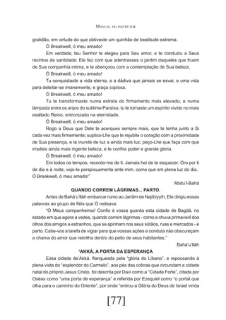 Manual do instrutor
gratidão, em virtude do que obtiveste um quinhão de beatitude extrema.
	
Ó Breakwell, ó meu amado!
	
Em verdade, teu Senhor te elegeu para Seu amor, e te conduziu a Seus
recintos de santidade; Ele fez com que adentrasses o jardim daqueles que fruem
de Sua companhia intima, e te abençoou com a contemplação de Sua beleza.
	
Ó Breakwell, ó meu amado!
	
Tu conquistaste a vida eterna, e a dádiva que jamais se esvai, e uma vida
para deleitar-se imanemente, e graça copiosa.
	
Ó Breakwell, ó meu amado!
	
Tu te transformaste numa estrela do firmamento mais elevado, e numa
lâmpada entre os anjos do sublime Paraíso; tu te tornaste um espírito vivido no mais
exaltado Reino, entronizado na eternidade.
	
Ó Breakwell, ó meu amado!
	
Rogo a Deus que Dele te acerques sempre mais, que te tenha junto a Si
cada vez mais firmemente; suplico-Lhe que te rejubile o coração com a proximidade
de Sua presença, e te inunde de luz a ainda mais luz; peço-Lhe que faça com que
irradies ainda mais ingente beleza, e te confira poder e grande glória.
	
Ó Breakwell, ó meu amado!
	
Em todos os tempos, recordo-me de ti. Jamais hei de te esquecer. Oro por ti
de dia e à noite; vejo-te perspicuamente ante mim, como que em plena luz do dia.
Ó Breakwell, ó meu amado!”
‘Abdu’l-Bahá
QUANDO CORREM LÁGRIMAS... PARTO.
	
Antes de Bahá’u’lláh embarcar rumo ao Jardim de Najíbíyyih, Ele dirigiu essas
palavras ao grupo de fiéis que O rodeava:
	
“Ó Meus companheiros! Confio à vossa guarda esta cidade de Bagdá, no
estado em que agora a vedes, quando correm lágrimas - como a chuva primaveril dos
olhos dos amigos e estranhos, que se apinham nos seus sótãos, ruas e mercados - e
parto. Cabe-vos a tarefa de vigiar para que vossas ações e conduta não obscureçam
a chama do amor que rebrilha dentro do peito de seus habitantes.”
Bahá’u’lláh
‘AKKÁ, A PORTA DA ESPERANÇA
	
Essa cidade de’Akká. flanqueada pela “glória do Líbano”, e repousando à
plena vista do “esplendor do Carmelo”, aos pés das colinas que circundam a cidade
natal do próprio Jesus Cristo, foi descrita por Davi como a “Cidade Forte”, citada por
Oséas como “uma porta de esperança” e referida por Ezequiel como “o portal que
olha para o caminho do Oriente”, por onde “entrou a Glória do Deus de Israel vinda

[77]

 