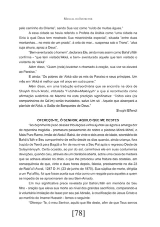Manual do Instrutor
pelo caminho do Oriente”, sendo Sua voz como “ruído de muitas águas.”
	
A essa cidade se havia referido o Profeta da Arábia como “uma cidade na
Síria à qual Deus tem mostrado Sua misericórdia especial”, situada ”entre duas
montanhas... no meio de um prado”, à orla do mar... suspensa sob o Trono”, “alva
cuja alvura, apraz a Deus”.
	
“Bem-aventurado o homem”, declarara Ele, ainda mais assim como Bahá’u’lláh
confirma - “que tem visitado’Akká, e bem- aventurado aquele que tem visitado o
visitante de ‘Akká”
	
Além disso, “Quem (nela) levantar o chamado à oração, sua voz se elevará
ao Paraíso.”
	
E ainda: “Os pobres de ‘Akká são os reis do Paraíso e seus príncipes. Um
mês em ‘Akká é melhor que mil anos em outra pane.”
	
Além disso, em uma tradução extraordinária que se encontra na obra de
Shaykh Ibnu’l-’Arabí, intitulada “Futúhát-i-Makkíyyih” e que é reconhecida como
afirmação autêntica de Maomé há esta predição significativa: “Todos eles (os
companheiros do Qá’im) serão trucidados, salvo Um só - Aquele que alcançará a
planície de’Akká, o Salão de Banquetes de Deus.”
Shoghi Effendi
OFEREÇO-TE, Ó SENHOR, AQUILO QUE ME DESTES
	
“Ao deprimente peso dessas tribulações vinha ajuntar-se agora a amarga dor
de repentina tragédia - prematuro passamento do nobre e piedoso Mírzá Mihdí, o
Mais Puro Ramo, irmão de’Abdu’l-Bahá, de vinte e dois anos de idade, secretário de
Bahá’u’lláh e Seu companheiro de exílio desde os dias quando, ainda criança, fora
trazido de Teerã para Bagdá a fim de reunir-se a Seu Pai após o regresso Deste de
Sulaymániyyih. Certa ocasião, ao por do sol, caminhava ele em suas costumeiras
devoções, quando caiu, através de um clarabóia aberta, sobre uma caixa de madeira
que se achava abaixo no chão, o que lhe provocou uma fratura das costelas, em
consequência de que, vinte e duas horas depois, falecia, precisamente no dia 23
de Rabí’u’l-Avval, 1287 D .H. (23 de junho de 1870). Sua súplica de morte, dirigida
a um Pai aflito, foi que fosse aceita sua vida como um resgate para aqueles a quem
se impedia de se aproximarem de seu Bem-Amado.
	
Em mui significativa prece revelada por Bahá’u’lláh em memória de Seu
filho - oração que eleva sua morte ao nível dos grandes sacrifícios, comparando-a
à voluntária imolação de Isaac por seu pai Abraão, à crucificação de Jesus Cristo e
ao martírio do Imame Hussein - lemos o seguinte:
	
“Ofereço- Te, ó meu Senhor, aquilo que Me deste, afim de que Teus servos

[78]

 