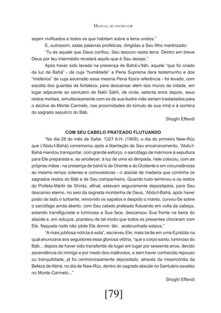Manual do instrutor
sejam vivificados e todos os que habitam sobre a terra unidos.”
	
E, outrossim, estas palavras proféticas, dirigidas a Seu filho martirizado:
	
“Tu és aquele que Deus confiou, Seu tesouro nesta terra. Dentro em breve
Deus por teu intermédio revelará aquilo que é Seu desejo.”
	
Após haver sido lavado na presença de Bahá’u’lláh, aquele “que foi criado
da luz de Bahá” - de cuja “humildade” a Pena Suprema dera testemunho e dos
“mistérios” de cuja ascensão essa mesma Pena fizera referência - foi levado, com
escolta dos guardas da fortaleza, para descansar além dos muros da cidade, em
lugar adjacente ao santuário de Nabí Sálíh, de onde, setenta anos depois, seus
restos mortais, simultaneamente com os de sua ilustre mãe seriam trasladados para
o declive do Monte Carmelo, nas proximidades do túmulo de sua irmã e à sombra
do sagrado sepulcro do Báb.
Shoghi Effendi
COM SEU CABELO PRATEADO FLUTUANDO
	
“No dia 28 do mês de Safar, 1327 A.H. (1909), o dia do primeiro Naw-Rúz
que (‘Abdu’l-Bahá) comemorou após a libertação de Seu encarceramento, ‘Abdu’lBahá mandou transportar, com grande esforço, o sarcófago de mármore à sepultura
para Ele preparada e, ao anoitecer, à luz de uma só lâmpada, nele colocou, com as
próprias mãos - na presença de bahá’ís do Oriente e do Ocidente e em circunstâncias
ao mesmo tempo solenes e comovedoras - o ataúde de madeira que continha os
sagrados restos do Báb e de Seu companheiro. Quando tudo terminou e os restos
do Profeta-Mártir de Shíráz, afinal, estavam seguramente depositados, para Seu
descanso eterno, no seio da sagrada montanha de Deus, ‘Abdu’l-Bahá, após haver
posto de lado o turbante, removido os sapatos e despido o manto, curvou-Se sobre
o sarcófago ainda aberto, com Seu cabelo prateado flutuando em volta da cabeça,
estando transfigurada e luminosa a Sua face, descansou Sua fronte na beira do
ataúde e, em soluços, pranteou de tal modo que todos os presentes choraram com
Ele. Naquela noite não pôde Ele dormir, tão . acabrunhado estava.”
	
“A mais jubilosa notícia é esta”, escreveu Ele, mais tarde em uma Epístola na
qual anunciava aos seguidores essa gloriosa vitória, “que o corpo santo, luminoso do
Báb... depois de haver sido transferido de lugar em lugar por sessenta anos, devido
ascendência do inimigo e por medo dos malévolos, e sem haver conhecido repouso
ou tranquilidade, já foi cerimoniosamente depositado, através da misericórdia da
Beleza de Abhá, no dia de Naw-Rúz, dentro do sagrado ataúde no Santuário excelso
no Monte Carmelo...”
Shoghi Effendi

[79]

 