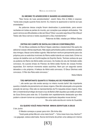 Manual do instrutor
EU MESMO TE APARECEREI E BANIREI AS ANSIEDADES
	
“Nas horas de tuas perplexidades”, assim falou Ele (o Báb) à esposa:
“recita esta oração quando fores dormir. Eu mesmo te aparecerei e banirei as tuas
ansiedades.”
	
As palavras dessa oração foram destinadas à posteridade, para serem
recitadas em todas as partes do mundo, por corações que estejam atribulados: “Há
quem remova as dificuldades a não ser Deus? Dize: Louvado seja Deus! Ele é Deus!
Todos são Seus servos e todos aquiescem a Seu mandamento.”
Palavras do Báb, citadas por William Sears
ENTRAI NO CAMPO DE BATALHA COM AS CONFIRMAÇÕES
	
“Ó vós Meus soldados do Reino! Sejais valentes e destemidos! Dia após dia
adicionai vossas vitórias espirituais. Não sejais perturbados pelos constantes assaltos
dos inimigos. Atacai como leões rugindo. Não tenham nenhum pensamento para vós
próprios pois os exércitos invisíveis do Reino estão lutando ao vosso lado. Entrai no
campo de batalha com as Confirmações do Espírito Santo. Tenhais certeza de que
os poderes do Reino de Abhá estão convosco. As hostes do céu da Verdade estão
convosco. As suaves brisas do Paraíso de Abhá estão fluindo de vossas frontes
aquecidas. Em nenhum momento estais sozinhos. Nem por um segundo sereis
deixados a vós próprios. A beleza de Abhá está convosco. O Deus Glorioso está
convosco. O Rei dos Reis está convosco.”
‘Abdu’l-Bahá
TÃO IMPORTANTE QUANTO O TRABALHO DE PIONEIRISMO
	
“...ele sente que não existe serviço no inteiro mundo bahá’í tão importante
quanto o trabalho de pioneirismo em áreas virgens. Eles têm alcançado uma grande
posição de serviço. Eles são os representantes da Fé naquelas áreas virgens. Eles
têm o inestimável privilégio de trazer a luz de Bahá’u’lláh àqueles que estão privados
da Guia Divina para este dia. O Guardião tem repetidamente destacado que eles
podem e devem tomar-se conquistadores espirituais daquelas novas terras.”
De uma carta escrita em nome do Guardião
EU QUERO VOCÊ PARA PINTAR MINHA SERVITUDE A DEUS
5 de Junho
	
O Mestre começou a posar para mim. Ele tinha dito:
	
“Você pode pintar-Me em uma meia hora?” - “Uma meia hora meu Senhor?”
- eu gaguejei, estava alarmada. Nunca terminaria de pintar uma cabeça em menos

[83]

 