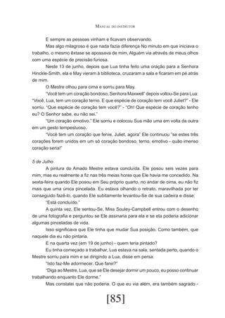 Manual do instrutor
	
E sempre as pessoas vinham e ficavam observando.
	
Mas algo milagroso é que nada fazia diferença No minuto em que iniciava o
trabalho, o mesmo êxtase se apossava de mim, Alguém via através de meus olhos
com uma espécie de precisão furiosa.
	
Neste 13 de junho, depois que Lua tinha feito uma oração para a Senhora
Hinckle-Smith, ela e May vieram à biblioteca, cruzaram a sala e ficaram em pé atrás
de mim.
	
O Mestre olhou para cima e sorriu para May.
	
“Você tem um coração bondoso, Senhora Maxwell” depois voltou-Se para Lua:
“Você, Lua, tem um coração terno. E que espécie de coração tem você Juliet?” - Ele
sorriu. “Que espécie de coração tem você?” - “Oh! Que espécie de coração tenho
eu? O Senhor sabe, eu não sei.”
	
“Um coração emotivo.” Ele sorriu e colocou Sua mão uma em volta da outra
em um gesto tempestuoso.
	
“Você tem um coração que ferve, Juliet, agora” Ele continuou “se estes três
corações forem unidos em um só coração bondoso, terno, emotivo - quão imenso
coração seria!”
5 de Julho
	
A pintura do Amado Mestre estava concluída. Ele posou seis vezes para
mim, mas eu realmente a fiz nas três meias horas que Ele havia me concedido. Na
sexta-feira quando Ele posou em Seu próprio quarto, no andar de cima, eu não fiz
mais que uma única pincelada. Eu estava olhando o retrato, maravilhada por ter
conseguido fazê-lo, quando Ele subitamente levantou-Se de sua cadeira e disse:
	
“Está concluído.”
	
A quinta vez, Ele sentou-Se, Miss Souley-Campbell entrou com o desenho
de uma fotografia e perguntou se Ele assinaria para ela e se ela poderia adicionar
algumas pinceladas de vida.
	
Isso significava que Ele tinha que mudar Sua posição. Como também, que
naquele dia eu não pintaria.
	
E na quarta vez (em 19 de junho) - quem teria pintado?
	
Eu tinha começado a trabalhar, Lua estava na sala, sentada perto, quando o
Mestre sorriu para mim e se dirigindo a Lua, disse em persa:
	
“Isto faz-Me adormecer. Que farei?”
	
“Diga ao Mestre, Lua, que se Ele desejar dormir um pouco, eu posso continuar
trabalhando enquanto Ele dorme.”
	
Mas constatei que não poderia. O que eu via além, era também sagrado -

[85]

 