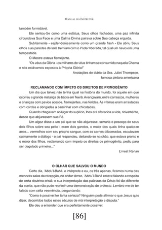 Manual do Instrutor
também formidável.
	
Ele sentou-Se como uma estátua, Seus olhos fechados, uma paz infinita
circundava Sua Face e uma Calma Divina pairava sobre Sua cabeça erguida.
	
Subitamente - esplendorosamente como um grande flash - Ele abriu Seus
olhos e as paredes da sala tremiam com o Poder liberado, tal qual um navio em uma
tempestade.
	
O Mestre estava flamejante.
	
“Os véus da Glória - os milhares de véus tinham se consumido naquela Chama
e nós estávamos expostos à Própria Glória!”
	
Anotações do diário da Sra. Juliet Thompson.
	
famosa pintora americana
RECLAMANDO COM ÍMPETO OS DIREITOS DE PRIMOGÊNITO
	
Um dia que talvez não tenha igual na história do mundo, foi aquele em que
ocorreu a grande matança de bábís em Teerã. Avançavam, entre carrascos, mulheres
e crianças com pavios acesos, flamejantes, nas feridas. As vítimas eram arrastadas
com cordas e obrigadas a caminhar com chicotadas.
	
Quando chegavam ao lugar do suplício, lhes era oferecida a vida, novamente,
desde que abjurassem sua Fé.
	
Um algoz disse a um pai que se não abjurasse, serraria o pescoço de seus
dois filhos sobre seu peito - eram dois garotos, o maior dos quais tinha quatorze
anos... vermelhos com seu próprio sangue, com as carnes dilaceradas, escutavam
calmamente o diálogo - o pai respondeu, deitando-se no chão, que estava pronto e
o maior dos filhos, reclamando com ímpeto os direitos de primogênito, pediu para
ser degolado primeiro...”
Ernest Renan

O OLHAR QUE SALVOU O MUNDO
	
Certo dia, ‘Abdu’l-Bahá, o intérprete e eu, os três apenas, ficamos numa das
menores salas da recepção, no andar térreo. ‘Abdu’l-Bahá esteve falando a respeito
de certa doutrina cristã, e sua interpretação das palavras de Cristo foi tão diferente
da aceita, que não pude reprimir uma demonstração de protesto. Lembro-me de ter
falado com celta veemência, perguntando:
	
“Como é possível ter tanta certeza? Ninguém pode afirmar o que Jesus quis
dizer, decorridos todos estes séculos de má interpretação e disputa.”
	
Ele deu a entender que era perfeitamente possível.

[86]

 