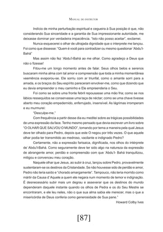 Manual do instrutor
	
Indício de minha perturbação espiritual e cegueira à Sua posição é que, não
considerando Sua sinceridade e a garantia de Sua impressionante autoridade, me
deixasse dominar por verdadeira impaciência. “Isto não posso aceitar”, exclamei.
	
Nunca esquecerei o olhar de ultrajada dignidade que o interprete me lançou.
Foi como que dissesse: “Quem é você para contradizer ou mesmo questionar ‘Abdu’lBahá”
	
Mas assim não fez ‘Abdu’l-Bahá ao me olhar. Como agradeço a Deus que
não o fizesse!
	
Fitou-me um longo momento antes de falar. Seus olhos belos e serenos
buscaram minha alma com tal amor e compreensão que toda a minha momentânea
veemência evaporou-se. Ele sorriu com ar triunfal, como o amante sorri para a
amada, e os braços do Seu espírito pareceram envolver-me, como que dizendo que
eu devia empreender o meu caminho e Ele empreenderia o Seu.
	
Foi como se sobre uma fronte febril repousasse uma mão fria; como se nos
lábios ressequidos se conservasse uma taça de néctar; como se uma chave tivesse
aberto meu coração empedernido, enferrujado, insensível. As lágrimas irromperam
e eu murmurei:
	
“Desculpe-me.”
	
Com frequência a partir desse dia eu meditei sobre as trágicas possibilidades
de uma expressão da face. Tenho mesmo pensado que devia escrever um livro sobre
“O OLHAR QUE SALVOU O MUNDO”, tomando por tema a maneira pela qual Jesus
deve ter olhado para Pedro, depois que este O negou por três vezes. O que aquele
olhar podia ter transmitido ao medroso, vacilante e indignado Pedro?
	
Certamente, não a expressão farisaica, dignificada, nos olhos do intérprete
de’ Abdu’l-Bahá. Como seguramente deve ter sido algo na natureza da expressão
de abrangente amor, perdão e compreensão com que ‘Abdu’l- Bahá tranquilizou,
mitigou e convenceu meu coração.
	
Naquele olhar que Jesus, ao subir à cruz, lançou sobre Pedro, provavelmente
sustentaram-se os destinos da Cristandade. Se não houvesse sido de perdão e amor,
Pedro não teria saído e “chorado amargamente”. Tampouco, não teria morrido como
mártir da Causa d’ Aquele a quem ele negara num momento de temor e indignação.
É desnecessário subir mais um degrau e asseverar que os destinos do mundo
dependeram daquele instante quando os olhos de Pedra e os do Seu Mestre se
encontraram, e ele leu neles, não o que sua alma sabia ele merecer, mas o que a
misericórdia de Deus conferia como generosidade de Sua pane.”
Howard Colby Ives

[87]

 