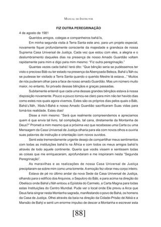 Manual do Instrutor
FIZ OUTRA PEREGRINAÇÃO
4 de agosto de 1981
	
Queridos amigos, colegas e companheiros bahá’ís,
	
Em minha segunda visita à Terra Santa este ano, para um projeto especial,
novamente fiquei profundamente consciente da majestade e grandeza de nossa
Suprema Casa Universal de Justiça. Cada vez que estou com eles, a alegria e o
deslumbramento daqueles dias na presença de nosso Amado Guardião voltam
rapidamente para mim e digo para mim mesmo: “Fiz outra peregrinação.”
	
Quantas vezes cada bahá’í terá dito: “Que bênção seria se pudéssemos ter
visto o precioso Báb ou ter estado na presença da Abençoada Beleza, Bahá’u’lláh ou
se pudesse ter visitado a Terra Santa quando o querido Mestre lá estava...” Muitos
de nós puderam olhar para a face de nosso amado Guardião. Mas um número muito
maior, no entanto, foi privado dessas bênçãos e graças passadas.
	
Subitamente entendi que cada uma dessas grandes bênçãos estava à nossa
disposição novamente. Pouco a pouco tomou-se claro para mim não ter havido dias
como estes nos quais agora vivemos. Estes são os próprios dias pelos quais o Báb,
Bahá’u’lláh, ‘Abdu’l-Bahá e nosso Amado Guardião sacrificaram Suas vidas para
tomá-los realidade. Estes dias!
	
Disse a mim mesmo: “Será que realmente compreendemos e apreciamos
quem é que envia tal livro, tal compilação, tal cana, diretamente da Montanha de
Deus?” Prometi a mim mesmo que a próxima vez que recebesse uma Carta ou uma
Mensagem da Casa Universal de Justiça olharia para ela com novos olhos e ouviria
suas palavras de instrução e orientação com novos ouvidos.
	
Senti este tremendamente urgente desejo de compartilhar meus sentimentos
com todas as instituições bahá’ís na África e com todos os meus amigos bahá’ís
através de todo aquele continente. Queria que vocês vissem e sentissem todas
as coisas que me enriqueceram, aprofundaram e me inspiraram nesta “Segunda
Peregrinação”.
	
As maravilhas e as realizações de nossa Casa Universal de Justiça
precipitaram-se sobre mim como uma torrente. A emoção fez vibrar meu corpo inteiro.
	
Estava de pé no último andar da nova Sede da Casa Universal de Justiça,
olhando para o edifício dos Arquivos, o Sepulcro do Báb, e para acima na direção do
Obelisco onde Bahá’u’lláh entoou a Epístola do Carmelo, a Carta Magna para todas
estas Instituições do Centro Mundial. Pude ver o local onde Ele previu a Arca que
Deus faria singrar nesta Montanha sagrada, manifestando o povo de Bahá, os homens
da Casa de Justiça. Olhei através da baía na direção da Cidade-Prisão de’Akká e a
Mansão de Bahjí e senti um enorme impulso de descer a Montanha e escrever esta

[88]

 