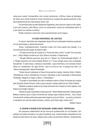 Manual do instrutor
carta para vocês. Compartilhar com nosso continente, a África, todas as bênçãos
de Deus que nossa Suprema Casa Universal de Justiça tão generosamente e tão
abundantemente tem derramado sobre nós.
	
Fui primeiro para os três Sepulcros Sagrados, para orar por cada um de vocês,
e por mim mesmo, pela África, como um continente, e para as instituições bahá’ ís
e por todos os crentes na África.
	
Então comecei a escrever meus pensamentos como segue:
A CASA UNIVERSAL DE JUSTIÇA
	
O menor vislumbre da majestade desta Divina Instituição encheria qualquer
um de admiração e deslumbramento.
	
“Deus, verdadeiramente, inspirará a eles com tudo aquilo que deseje”, é a
incontrovertível afirmação de Bahá’u’lláh.
	
* A Casa Universal de Justiça é a “Fonte de todo o bem” e está “livre de todo
erro”, ‘Abdu’l-Bahá confirma em Sua Última Vontade e Testamento.
	
* Shoghi Effendi escreveu que ela é o “Ápice” da “Administração Bahá’í. É
o “Órgão Supremo da Comunidade Bahá’í e o “único refúgio para uma civilização
decadente”. E este Corpo - destaca o Guardião - cujos membros, em consulta, foram
feitos os “recipientes” da “guia divina”, que é a uma só vez “o sangue da vida” e a
“última salvaguarda” desta Revelação.
	
“Todos devem obedecer à Casa Universal de Justiça” declara’ Abdu ‘l-Bahá.
“Obediência a ela é obediência à Causa. Oposição a ela é oposição à Abençoada
Perfeição. Negá-la é negar a Deus, o Verdadeiro.”
	
* O poder e autoridade que são investidos sobre a Casa Universal de Justiça
pelo Espírito Santo ficaram claros para sempre nestas palavras de ‘Abdu’l-Bahá:
	
“Rejeitar qualquer palavra da Casa Universal de Justiça é como rejeitar uma
Palavra do Kitáb-i-Aqdas.”
	
“Observe quão importante é este assunto” ‘Abdu’l-Bahá assinala “A Abençoada
Beleza ordenou que a Casa Universal de Justiça seja criadora de leis... Se a Casa
Universal de Justiça estivesse operando (agora), juro por Deus... eu seria o primeiro
a obedecer ao que ela determinasse, mesmo que fosse algo contra mim.”
William Sears
O JOVEM A QUEM ELES SEGUIAM, HUMILHADO, TROPEÇOU
	
Um pequeno redemoinho de pó movia-se quietamente na rua deserta. Um
pedaço de papel chicoteou um gato sonolento que, amedrontado precipitou-se do
patamar para dentro da casa. Depois tudo voltou ao profundo silêncio. Subitamente

[89]

 