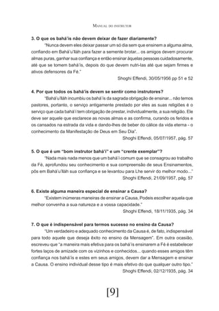 Manual do instrutor
3. O que os bahá’ís não devem deixar de fazer diariamente?
	
“Nunca devem eles deixar passar um só dia sem que ensinem a alguma alma,
confiando em Bahá’u’lláh para fazer a semente brotar... os amigos devem procurar
almas puras, ganhar sua confiança e então ensinar àquelas pessoas cuidadosamente,
até que se tomem bahá’ís, depois do que devem nutri-Ias até que sejam firmes e
ativos defensores da Fé.”
Shoghi Effendi, 30/05/1956 pp 51 e 52
4. Por que todos os bahá’ís devem se sentir como instrutores?
	
“Bahá’u’lláh incumbiu os bahá’ís da sagrada obrigação de ensinar... não temos
pastores, portanto, o serviço antigamente prestado por eles as suas religiões é o
serviço que cada bahá’í tem obrigação de prestar, individualmente, a sua religião. Ele
deve ser aquele que esclarece as novas almas e as confirma, curando os feridos e
os cansados na estrada da vida e dando-lhes de beber do cálice da vida eterna - o
conhecimento da Manifestação de Deus em Seu Dia”.
Shoghi Effendi, 05/07/1957, pág. 57
5. O que é um “bom instrutor bahá’í” e um “crente exemplar”?
	
“Nada mais nada menos que um bahá’í comum que se consagrou ao trabalho
da Fé, aprofundou seu conhecimento e sua compreensão de seus Ensinamentos,
pôs em Bahá’u’lláh sua confiança e se levantou para Lhe servir do melhor modo...”
Shoghi Effendi, 21/09/1957, pág. 57
6. Existe alguma maneira especial de ensinar a Causa?
	
“Existem inúmeras maneiras de ensinar a Causa, Podeis escolher aquela que
melhor convenha a sua natureza e a vossa capacidade.”
Shoghi Effendi, 18/11/1935, pág. 34
7. O que é indispensável para termos sucesso no ensino da Causa?
	
“Um verdadeiro e adequado conhecimento da Causa é, de fato, indispensável
para todo aquele que deseja êxito no ensino da Mensagem”. Em outra ocasião,
escreveu que “a maneira mais efetiva para os bahá’ís ensinarem a Fé é estabelecer
fortes laços de amizade com os vizinhos e conhecidos... quando esses amigos têm
confiança nos bahá’ís e estes em seus amigos, devem dar a Mensagem e ensinar
a Causa. O ensino individual desse tipo é mais efetivo do que qualquer outro tipo.”
Shoghi Effendi, 02/12/1935, pág. 34

[9]

 