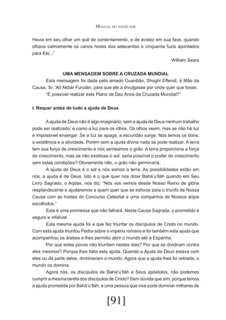 Manual do instrutor
Havia em seu olhar um quê de contentamento, e de avidez em sua face, quando
olhava calmamente os canos hostis dos setecentos e cinquenta fuzis apontados
para Ele...”
William Sears
UMA MENSAGEM SOBRE A CRUZADA MUNDIAL
	
Esta mensagem foi dada pelo amado Guardião, Shoghi Effendi, à Mão da
Causa, Sr. ‘Alí Akbár Furután, para que ele a divulgasse por onde quer que fosse.
	
“É possível realizar este Plano de Dez Anos da Cruzada Mundial?”
I. Requer antes de tudo a ajuda de Deus
	
A ajuda de Deus não é algo imaginário, sem a ajuda de Deus nenhum trabalho
pode ser realizado; é como a luz para os olhos. Os olhos veem, mas se não há luz
é impossível enxergar. Se a luz se apaga, a escuridão surge. Nós temos os dons,
a existência e a atividade. Porém sem a ajuda divina nada se pode realizar. A terra
tem sua força de crescimento e nós semeamos o grão. A terra proporciona a força
do crescimento, mas se não existisse o sol, seria possível o poder do crescimento
sem estas condições? Obviamente não, o grão não germinaria.
	
A ajuda de Deus é o sol e nós somos a terra. As possibilidades estão em
nós, a ajuda é de Deus. Isto é o que quer nos dizer Bahá’u’lláh quando em Seu
Livro Sagrado, o Aqdas, nos diz: “Nós vos vemos desde Nosso Reino de glória
resplandecente e ajudaremos a quem quer que se esforce para o triunfo de Nossa
Causa com as hostes do Concurso Celestial e uma companhia de Nossos anjos
escolhidos.”
	
Esta é uma promessa que não falhará. Nesta Causa Sagrada, o prometido é
seguro e infalível.
	
Esta mesma ajuda foi a que fez triunfar os discípulos de Cristo no mundo.
Com esta ajuda triunfou Pedra sobre o império romano e foi também esta ajuda que
acompanhou os árabes e lhes permitiu abrir o mundo até a Espanha.
	
Por que estes povos não triunfam nestes dias? Por que se dividiram contra
eles mesmos? Porque lhes falta esta ajuda. Quando a Ajuda de Deus estava com
eles ou da parte deles, dominavam o mundo. Agora que a ajuda lhes foi retirada, o
mundo os domina.
	
Agora nós, os discípulos de Bahá’u’lláh e Seus apóstolos, não podemos
cumprir a mesma tarefa dos discípulos de Cristo? Sem dúvida que sim, porque temos
a ajuda prometida por Bahá’u’lláh, e uma pessoa que vive pode dominar milhares de

[91]

 