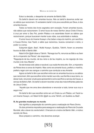 Manual do instrutor
	
Esta é a decisão, o despertar do amante de Bahá’u’lláh.
	
Os bahá’ís devem ser amantes loucos. Nós os bahá’ís devemos evitar ser
os sábios que raciocinam. O verdadeiro bahá’í é do povo escolhido por Deus, é dos
amantes loucos.
	
Todos os heróis dos livros sagrados sem exceção, Foram amantes loucos,
não sábios que raciocinaram. O amor louco de nosso Senhor Jesus Cristo O levou
à cruz por amor a Seu Pai, porém Pilatos e os sacerdotes foram os sábios que
raciocinaram, porque buscaram manter suas vidas, sua autoridade e realeza.
	
O amor louco do Imame Husayn o fez beber a taça do martírio, por sacrifício
à Causa Divina; mas Yazid, o sábio que raciocinou, buscou conservar o reino, o
poder e a coroa.
	
Sulaymán Khán, Badí’, Mullá Husayn, Quddús, Táhirih, foram os amantes
loucos do Báb e Bahá’u’lláh.
	
Násiri’d-Din Sháh disse a Táhirih: “Renega tua Fé, renuncia ao Báb e eu farei
de ti a imperatriz da Pérsia”; ela respondeu:
“Regozija-te de teu mundo, de teu reino e de teu império, eu me regozijo de meu
mundo e de meu Mestre” .
	
Se ela tivesse sido sábia e razoável, sua razão lhe teria dito: Sim, a imperatriz
da Pérsia leva a coroa do Império. Mas como era amante louca, preferiu o martírio,
preferiu regar com seu sangue o caminho que conduzia a seu Amante
	
Agora os bahá’ís têm que escolher entre ser os amantes loucos ou os sábios
que raciocinam; têm que escolher entre manter sua vida, sua família e seus bens, ou
deixar tudo, renunciar a tudo para apresentá-lo como sacrifício a serviço da Causa, a
serviço de Bahá’u’lláh. Os bahá’ís devem recordar umas das mais brilhantes palavras
de Jesus Cristo:
	
“Aquele que me ama deve abandonar e renunciar a tudo, tomar sua cruz e
seguir-me.”
	
Os bahá’ís têm que escolher entre ser um Cristo ou um Pilatos; um Yazid ou
um Imame Husayn, um Násiri’d-Din Sháh ou uma Táhirih, um Quddús ou Badí‘.
III. As grandes mudanças no mundo
	
Isto significa a preparação do caminho para a realização do Plano Divino.
	
Os dois primeiros requisitos para assegurar a realização do Plano da Cruzada
Mundial, são o dever do crente bahá’í. O terceiro é o motivo de Bahá’u’lláh, o motivo
secreto de Deus.
	
Deus prepara o caminho, nós devemos avançar.

[93]

 