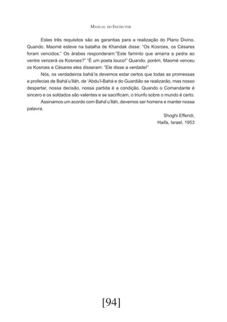 Manual do Instrutor
	
Estes três requisitos são as garantias para a realização do Plano Divino.
Quando. Maomé esteve na batalha de Khandak disse: “Os Kosroes, os Césares
foram vencidos.” Os árabes responderam:”Este faminto que amarra a pedra ao
ventre vencerá os Kosroes?” “É um poeta louco!” Quando, porém, Maomé venceu
os Kosroes e Césares eles disseram: “Ele disse a verdade!”
	
Nós, os verdadeiros bahá’ís devemos estar certos que todas as promessas
e profecias de Bahá’u’lláh, de ‘Abdu’l-Bahá e do Guardião se realizarão, mas nosso
despertar, nossa decisão, nossa partida é a condição. Quando o Comandante é
sincero e os soldados são valentes e se sacrificam, o triunfo sobre o mundo é certo.
	
Assinamos um acordo com Bahá’u’lláh, devemos ser homens e manter nossa
palavra.
Shoghi Effendi,
Haifa, Israel, 1953

[94]

 