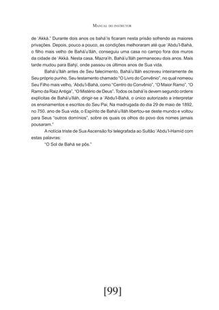 Manual do instrutor
de ‘Akká.” Durante dois anos os bahá’ís ficaram nesta prisão sofrendo as maiores
privações. Depois, pouco a pouco, as condições melhoraram até que ‘Abdu’l-Bahá,
o filho mais velho de Bahá’u’lláh, conseguiu uma casa no campo fora dos muros
da cidade de ‘Akká. Nesta casa, Mazra’ih, Bahá’u’lláh permaneceu dois anos. Mais
tarde mudou para Bahjí, onde passou os últimos anos de Sua vida.
	
Bahá’u’lláh antes de Seu falecimento, Bahá’u’lláh escreveu inteiramente de
Seu próprio punho, Seu testamento chamado “O Livro do Convênio”, no qual nomeou
Seu Filho mais velho, ‘Abdu’l-Bahá, como “Centro do Convênio”, “O Maior Ramo”, “O
Ramo da Raiz Antiga”, “O Mistério de Deus”. Todos os bahá’ís devem segundo ordens
explícitas de Bahá’u’lláh, dirigir-se a ‘Abdu’l-Bahá, o único autorizado a interpretar
os ensinamentos e escritos do Seu Pai, Na madrugada do dia 29 de maio de 1892,
no 750. ano de Sua vida, o Espírito de Bahá’u’lláh libertou-se deste mundo e voltou
para Seus “outros domínios”, sobre os quais os olhos do povo dos nomes jamais
pousaram.”
	
A notícia triste de Sua Ascensão foi telegrafada ao Sultão ‘Abdu’l-Hamíd com
estas palavras:
	
“O Sol de Bahá se pôs.”

[99]

 