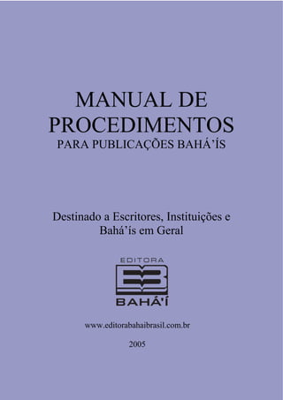 MANUAL  DE  
PROCEDIMENTOS
PARA  PUBLICAÇÕES  BAHÁ’ÍS  

Destinado  a  Escritores,  Instituições  e  
Bahá’ís  em  Geral  

www.editorabahaibrasil.com.br
2005

 