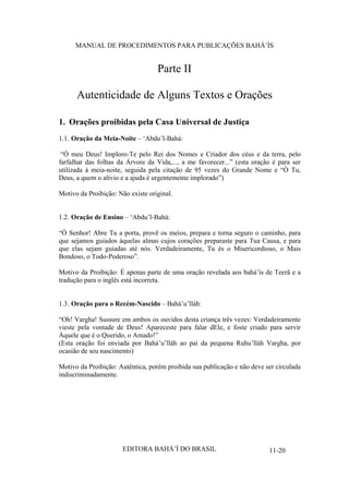 MANUAL DE PROCEDIMENTOS PARA PUBLICAÇÕES BAHÁ’ÍS

Parte II
Autenticidade de Alguns Textos e Orações
1. Orações proibidas pela Casa Universal de Justiça
1.1. Oração da Meia-Noite – ‘Abdu’l-Bahá:
“Ó meu Deus! Imploro-Te pelo Rei dos Nomes e Criador dos céus e da terra, pelo
farfalhar das folhas da Árvore da Vida,..., a me favorecer...” (esta oração é para ser
utilizada à meia-noite, seguida pela citação de 95 vezes do Grande Nome e “Ó Tu,
Deus, a quem o alívio e a ajuda é urgentemente implorado”)
Motivo da Proibição: Não existe original.
1.2. Oração de Ensino – ‘Abdu’l-Bahá:
“Ó Senhor! Abre Tu a porta, provê os meios, prepara e torna seguro o caminho, para
que sejamos guiados àquelas almas cujos corações preparaste para Tua Causa, e para
que elas sejam guiadas até nós. Verdadeiramente, Tu és o Misericordioso, o Mais
Bondoso, o Todo-Poderoso”.
Motivo da Proibição: É apenas parte de uma oração revelada aos bahá’ís de Teerã e a
tradução para o inglês está incorreta.
1.3. Oração para o Recém-Nascido – Bahá’u’lláh:
“Oh! Vargha! Sussure em ambos os ouvidos desta criança três vezes: Verdadeiramente
vieste pela vontade de Deus! Apareceste para falar dEle, e foste criado para servir
Àquele que é o Querido, o Amado!”
(Esta oração foi enviada por Bahá’u’lláh ao pai da pequena Ruhu’lláh Vargha, por
ocasião de seu nascimento)
Motivo da Proibição: Autêntica, porém proibida sua publicação e não deve ser circulada
indiscriminadamente.

EDITORA BAHÁ’Í DO BRASIL

11-20

 
