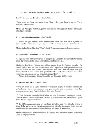 MANUAL DE PROCEDIMENTOS PARA PUBLICAÇÕES BAHÁ’ÍS
1.4. Oração para um Pioneiro – Bahá’u’lláh:
“Ouça a voz de Deus, das praias desta Prisão. Não existe Deus a não ser Tu, o
Poderoso, o Onipotente...”
Motivo da Proibição: Autêntica, porém proibida sua publicação até termos a tradução
oficial para o inglês.
1.5. Explicação sobre oração – ‘Abdu’l-Bahá:
“A oração é a água da vida; anima a existência e traz à alma boas novas e júbilo. Tu
deves atender a isto o mais que puderes, e convidar os outros à oração e à súplica...”
Motivo da Proibição: Não é de ‘Abdu’l-Bahá. Trata-se de uma nota de um peregrino.
1.6. Epístola do Casamento – ‘Abdu’l-Bahá:
“O laço que mais perfeitamente une os corações é a Lealdade. Os que verdadeiramente
amam devem manifestar a mais ilimitada fidelidade recíproca...”
Motivo da Proibição: Proibida sua publicação em livros de Escritos Sagrados. Os
bahá’ís podem fazer uso dela, porém caso o bahá’í a publique, é obrigatório evidenciar
que não se trata de uma oração e nem epístola, mas sim: “São anotações feitas por
Ahmad Sohrab de uma palestra dada por ‘Abdu’l-Bahá no Ocidente, da qual não se tem
registro ou gravação, e que não foi autenticada por Ele.”
A título de informação: Ahmad Sohrab foi um Rompedor do Convênio.
1.7. Oração para o Lar – ‘Abdu’l-Bahá:
“Provê ao nosso lar, ó Deus, harmonia e felicidade, alegria e encanto, amabilidade
esplendorosa e júbilo transbordante, para que, na união dos nossos corações, o Teu
amor encontre abrigo e Tu próprio faças deste lar o Teu lar.”
“Ó Deus, faze deste lar um jardim de afeto, um local de amadurecimento para o amor,
onde os poderes latentes dos nossos corações possam desabrochar, expandir-se e gerar
frutos de uma alegria duradoura.”
“A Ti, ó Deus, dedicamos este lar; purifica-o de tudo o que Te é estranho e torna-o
digno de Te receber, e que ele seja, para amigo ou estranho, tal como o é para nós, um
local de paz, um refúgio contra o materialismo, um arauto de Teu Reino.”
Motivo da Proibição: Não é uma oração de ‘Abdu’l-Bahá e sim três poemas da Mão da
Causa George Towshend.

EDITORA BAHÁ’Í DO BRASIL

12-20

 