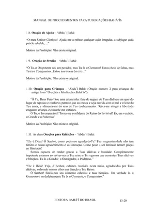 MANUAL DE PROCEDIMENTOS PARA PUBLICAÇÕES BAHÁ’ÍS

1.8. Oração de Ajuda – ‘Abdu’l-Bahá:
“O meu Senhor Glorioso! Ajuda-me a refrear qualquer ação irregular, a subjugar cada
paixão rebelde, ...”
Motivo da Proibição: Não existe original.
1.9. Oração de Perdão – ‘Abdu’l-Bahá:
“Ó Tu, o Onipotente sou um pecador, mas Tu és o Clemente! Estou cheio de faltas, mas
Tu és o Compassivo...Estou nas trevas do erro...”
Motivo da Proibição: Não existe o original.
1.10. Oração para Crianças – ‘Abdu’l-Bahá: (Oração número 2 para crianças do
antigo livro “Orações e Meditações Bahá’ís”)
“Ó Tu, Deus Puro! Sou uma criancinha: faze do regaço de Tuas dádivas um querido
lugar de repouso e conforto; permite que eu cresça e seja nutrida com o mel e o leite do
Teu amor, e alimenta-me do seio de Teu conhecimento. Deixa-me atingir a liberdade
enquanto criança, e concede-me virtudes.
Ó Tu, o Incomparável! Torna-me confidente do Reino do Invisível! És, em verdade,
o Grande e o Poderoso”
Motivo da Proibição: Não existe o original.
1.11. As duas Orações para Refeições – ‘Abdu’l-Bahá:
“Ele é Deus! Ó Senhor, como podemos agradecer-Te? Tua magnanimidade não tem
limites e nosso agradecimento é só limitação. Como pode o ser limitado render graças
ao Ilimitado?
Somos capazes de render graças a Tuas dádivas e bondade. Completamente
impotente estamos ao volver-nos a Teu reino e Te rogamos que aumentes Tuas dádivas
e bênçãos. Tu és o Doador, o Outorgador, o Poderoso.”
“Ele é Deus! Veja, ó Senhor, estamos reunidos nesta mesa, agradecidos por Tuas
dádivas, volvendo nossos olhos em direção a Teu Reino.
Ó Senhor! Envia-nos seu alimento celestial e tuas bênçãos. Em verdade és o
Generoso e verdadeiramente Tu és o Clemente, o Compassivo.”

EDITORA BAHÁ’Í DO BRASIL

13-20

 