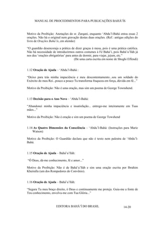 MANUAL DE PROCEDIMENTOS PARA PUBLICAÇÕES BAHÁ’ÍS

Motivo da Proibição: Anotações do sr. Zarqani, enquanto ‘Abdu’l-Bahá entoa essas 2
orações. Não há o original nem gravação destas duas orações. (Ref.: antigas edições do
livro de Orações Bahá’ís, em alemão)
“O guardião desencoraja a prática de dizer graças à mesa, pois é uma prática católica.
Não há necessidade de introduzirmos outros costumes à Fé Bahá’í, pois Bahá’u’lláh já
nos deu ‘orações obrigatórias’ para antes de dormir, para viajar, jejum, etc.”
(De uma carta escrita em nome de Shoghi Effendi)
1.12 Oração de Ajuda – ‘Abdu’l-Bahá :
“Deixo para trás minha impaciência e meu descontentamento...sou um soldado do
Exército do meu Rei...pouco a pouco Tu transforma fraqueza em força, dúvida em fé...”
Motivo da Proibição: Não é uma oração, mas sim um poema de George Townshend.
1.13 Decisão para o Ano Novo – ‘Abdu’l-Bahá:
“Abandonei minha impaciência e insatisfação... entrego-me inteiramente em Tuas
mãos...”
Motivo da Proibição: Não é oração e sim um poema de George Towshend
1.14 As Quatro Dimensões da Consciência – ‘Abdu’l-Bahá: (Instruções para Marie
Watson)
Motivo da Proibição: O Guardião declara que não é texto nem palestra de ‘Abdu’lBahá.
1.15 Oração de Ajuda – Bahá’u’lláh:
“Ó Deus, dá-me conhecimento, fé e amor...”
Motivo da Proibição: Não é de Bahá’u’lláh e sim uma oração escrita por Ibrahim
Kheiralla (um dos Rompedores do Convênio).
1.16 Oração de Ajuda – Bahá’u’lláh:
“Segura Tu meu braço direito, ó Deus e continuamente me proteja. Guia-me a fonte de
Teu conhecimento, envolva-me com Tua Glória...”

EDITORA BAHÁ’Í DO BRASIL

14-20

 