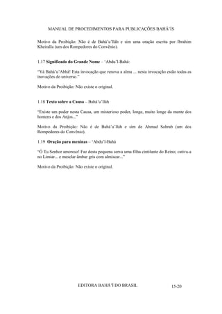 MANUAL DE PROCEDIMENTOS PARA PUBLICAÇÕES BAHÁ’ÍS
Motivo da Proibição: Não é de Bahá’u’lláh e sim uma oração escrita por Ibrahim
Kheiralla (um dos Rompedores do Convênio).
1.17 Significado do Grande Nome – ‘Abdu’l-Bahá:
“Yá Bahá’u’Abhá! Esta invocação que renova a alma ... nesta invocação estão todas as
inovações do universo.”
Motivo da Proibição: Não existe o original.
1.18 Texto sobre a Causa – Bahá’u’lláh
“Existe um poder nesta Causa, um misterioso poder, longe, muito longe da mente dos
homens e dos Anjos...”
Motivo da Proibição: Não é de Bahá’u’lláh e sim de Ahmad Sohrab (um dos
Rompedores do Convênio).
1.19 Oração para meninas – ‘Abdu’l-Bahá
“Ó Tu Senhor amoroso! Faz desta pequena serva uma filha cintilante do Reino; cativa-a
no Limiar... e mesclar âmbar gris com almíscar...”
Motivo da Proibição: Não existe o original.

EDITORA BAHÁ’Í DO BRASIL

15-20

 