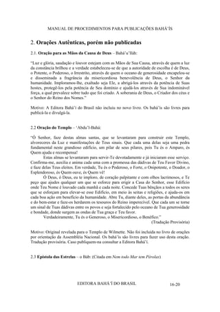MANUAL DE PROCEDIMENTOS PARA PUBLICAÇÕES BAHÁ’ÍS

2. Orações Autênticas, porém não publicadas
2.1. Oração para as Mãos da Causa de Deus – Bahá’u’lláh:
“Luz e glória, saudação e louvor estejam com as Mãos de Sua Causa, através de quem a luz
da constância brilhou e a verdade estabeleceu-se de que a autoridade de escolha é de Deus,
o Potente, o Poderoso, o Irrestrito, através de quem o oceano de generosidade encapelou-se
e disseminada a fragrância da misericordiosa benevolência de Deus, o Senhor da
humanidade. Imploramos-lhe, exaltado seja Ele, a abrigá-los através da potência de Suas
hostes, protegê-los pela potência de Seu domínio e ajudá-los através de Sua indominável
força, a qual prevalece sobre tudo que foi criado. A soberania de Deus, o Criador dos céus e
o Senhor do Reino dos Nomes.”
Motivo: A Editora Bahá’í do Brasil não incluiu no novo livro. Os bahá’ís são livres para
publicá-la e divulgá-la.
2.2 Oração do Templo – ‘Abdu’l-Bahá:
“Ó Senhor, faze destas almas santas, que se levantaram para construir este Templo,
alvoreceres da Luz e manifestações de Teus sinais. Que cada uma delas seja uma pedra
fundamental neste grandioso edifício, um pilar de seus pilares, pois Tu és o Amparo, és
Quem ajuda e recompensa!
Estas almas se levantaram para servir-Te devotadamente e já iniciaram esse serviço.
Confirma-me, auxilia e anima cada uma com a promessa das dádivas de Teu Favor Divino,
e faze delas Teus eleitos. Em verdade, Tu és o Poderoso, o Forte, o Onipotente, o Doador, o
Esplendoroso, és Quem ouve, és Quem vê!
Ó Deus, ó Deus, eu te imploro, de coração palpitante e com olhos lacrimosos, e Te
peço que ajudes qualquer um que se esforce para erigir a Casa do Senhor, esse Edifício
onde Teu Nome é louvado cada manhã e cada noite. Concede Tuas bênçãos a todos os seres
que se esforçam para elevar-se esse Edifício, em meio às seitas e religiões, e ajuda-os em
cada boa ação em benefício da humanidade. Abre Tu, diante deles, as portas da abundância
e do bem-estar e faze-os herdarem os tesouros do Reino imperecível. Que cada um se torne
um sinal de Tuas dádivas entre os povos e seja fortalecido pelo oceano de Tua generosidade
e bondade, donde surgem as ondas de Tua graça e Teu favor.
Verdadeiramente, Tu és o Generoso, o Misericordioso, o Benéfico.”
(Tradução Provisória)
Motivo: Original revelada para o Templo de Wilmette. Não foi incluida no livro de orações
por orientação da Assembléia Nacional. Os bahá’ís são livres para fazer uso desta oração.
Tradução provisória. Caso publiquem-na consultar a Editora Bahá’í.
2.3 Epístola das Estrelas – o Báb: (Citada em Nem todo Mar tem Pérolas)

EDITORA BAHÁ’Í DO BRASIL

16-20

 