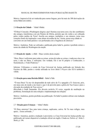 MANUAL DE PROCEDIMENTOS PARA PUBLICAÇÕES BAHÁ’ÍS
Motivo: Impossível de ser traduzida para outras línguas, pois há mais de 300 derivações do
nome Bahá (em árabe).
2.4 Oração da Cidade – ‘Abdu’l-Bahá:
“Ó Deus! Concede a Washington alegria e paz! Ilumina essa terra com a luz dos semblantes
dos amigos, transforma-a em um Paraíso de Glória, permite que ela venha a ser cobiçada
pelos verdes jardins da Terra! Auxilia aos amigos, multiplica o seu número, torna seus
corações fontes de inspiração e suas almas alvoradas de luz. Assim, possa essa cidade se
converter em um lindo paraíso e ser perfumada com a fragrância do almíscar.”
Motivo: Autêntica. Pode ser utilizada e publicada pelos bahá’ís, porém é proibido retirar o
nome da cidade de Washington da oração.
2.5 Oração de Ajuda – o Báb – Duas versões desta oração:
“Dize, Deus é suficiente para todas as coisas, acima de todas as coisas, e nada nos céus e na
terra, a não ser Deus, é suficiente. Em verdade, Ele é em Si próprio o Conhecedor, o
Sustentáculo, o Todo-Poderoso.”
Informe: Utilizamos a versão da Casa Universal de Justiça publicada em Seleção dos
Escritos do Báb, porém a versão utilizada no livro Bahá’í Prayers dos EUA também é
válida.
2.6 Oração para uma Decisão Difícil – Bahá’u’lláh:
“Ó meu Deus! Tu me vês desprendido de tudo salvo de Ti e apegado a Ti. Guia-me, pois,
em meus atos de modo a me trazer o que é de proveito para a glória de Tua Causa e para a
elevação da condição de Teus servos.”
(Revelada à Jináb Samandar. Ele deveria recitá-la 19 vezes, seguida de meditação no
problema, formulação de uma solução e implementação da solução)
Motivo: Autêntica, porém proibida sua publicação. Os bahá’ís podem utilizar esta tradução
provisória.
2.7 Oração para Crianças – ‘Abdu’l-Bahá:
“Ó Deus amoroso! Sou uma tenra criança, suplicante, cativa. Sê Tu meu refúgio, meu
apoio... Estou sofrendo...”
Motivo: Autentica, porém a tradução é provisória e a Casa Universal de Justiça proíbe sua
publicação até tornar disponível a tradução oficial em inglês. Citada no Tablets of ‘Abdu’lBahá, p. 196.
EDITORA BAHÁ’Í DO BRASIL

17-20

 