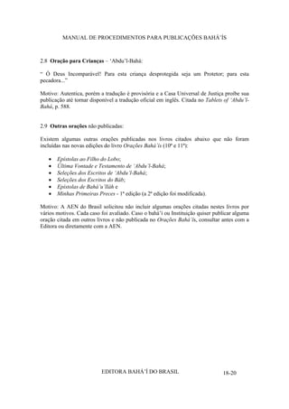 MANUAL DE PROCEDIMENTOS PARA PUBLICAÇÕES BAHÁ’ÍS

2.8 Oração para Crianças – ‘Abdu’l-Bahá:
“ Ó Deus Incomparável! Para esta criança desprotegida seja um Protetor; para esta
pecadora...”
Motivo: Autentica, porém a tradução é provisória e a Casa Universal de Justiça proíbe sua
publicação até tornar disponível a tradução oficial em inglês. Citada no Tablets of ‘Abdu’lBahá, p. 588.
2.9 Outras orações não publicadas:
Existem algumas outras orações publicadas nos livros citados abaixo que não foram
incluídas nas novas edições do livro Orações Bahá’ís (10ª e 11ª):
Epístolas ao Filho do Lobo;
Última Vontade e Testamento de ‘Abdu’l-Bahá;
Seleções dos Escritos de ‘Abdu’l-Bahá;
Seleções dos Escritos do Báb;
Epístolas de Bahá’u’lláh e
Minhas Primeiras Preces - 1ª edição (a 2ª edição foi modificada).
Motivo: A AEN do Brasil solicitou não incluir algumas orações citadas nestes livros por
vários motivos. Cada caso foi avaliado. Caso o bahá’í ou Instituição quiser publicar alguma
oração citada em outros livros e não publicada no Orações Bahá’ís, consultar antes com a
Editora ou diretamente com a AEN.

EDITORA BAHÁ’Í DO BRASIL

18-20

 