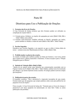MANUAL DE PROCEDIMENTOS PARA PUBLICAÇÕES BAHÁ’ÍS

Parte III
Diretrizes para Uso e Publicação de Orações
1. Formatos dos livros de Orações.
A Casa Universal de Justiça esclarece que dois formatos podem ser utilizados na
compilação de orações bahá’ís.
1.1. Formato persa e britânico: as orações são agrupadas por autor (Bahá’u’lláh, Báb e
‘Abdu’l-Bahá, nesta ordem)
1.2. Formato norte-americano (também utilizado no Brasil): agrupados por títulos,
porém também se obedece a ordem de autor (Bahá’u’lláh, Báb e ‘Abdu’l-Bahá).
2. Escritos Sagrados.
Entende-se por Escritos Sagrados e em especial, no que se refere à leitura diária de
textos – somente textos dos Manifestantes de Deus: o Báb e Bahá’u’lláh.
3. Proibido mudar os gêneros das orações.
As orações reveladas para mulheres podem ser feitas por homens e vice-versa, porém
não se pode trocar o gênero (masculino e feminino). A única exceção é para a “Oração
Obrigatória para os Mortos”.
4. Epístola de Visitação (Báb e Bahá’u’lláh).
“Apesar de ser natural recitar estas Epístolas nas comemorações associadas com as
Figuras Centrais da Fé (Bahá’u’lláh, Báb e ‘Abdu’l-Bahá), nenhum texto foi localizado
que obrigue o uso destas Epístolas nestas ocasiões. Os amigos podem recitá-las sempre
que desejarem.”
5. Publicação de partes das orações.
O Guardião, esclarece: “Não é permissível a impressão incompleta de uma oração.
Existem tantas que são pequenas, que sempre podemos achar essas para publicá-las em
pequenos livros de orações.”
Única exceção: A Casa Universal de Justiça diz: “Somente para os livros de crianças é
permissível com único propósito da memorização ser mais fácil. Todas as outras
publicações são proibidas.”

EDITORA BAHÁ’Í DO BRASIL

19-20

 