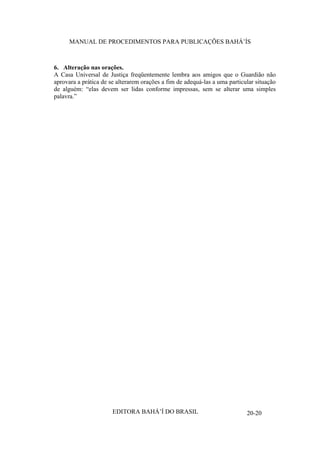 MANUAL DE PROCEDIMENTOS PARA PUBLICAÇÕES BAHÁ’ÍS

6. Alteração nas orações.
A Casa Universal de Justiça freqüentemente lembra aos amigos que o Guardião não
aprovara a prática de se alterarem orações a fim de adequá-las a uma particular situação
de alguém: “elas devem ser lidas conforme impressas, sem se alterar uma simples
palavra.”

EDITORA BAHÁ’Í DO BRASIL

20-20

 