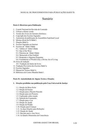 MANUAL DE PROCEDIMENTOS PARA PUBLICAÇÕES BAHÁ’ÍS

Sumário
Parte I: Diretrizes para Publicação
1.
2.
3.
4.
5.
6.
7.
8.
9.

Comitê Nacional de Revisão de Conteúdo
Utilizar a última versão
Versão dos livros em formato eletrônico
Copyright dos Escritos Sagrados
Autonomia de publicação da Assembléia Espiritual Local
Idioma oficial da Fé Bahá’í
Orações Bahá’ís
Escritos Sagrados na Internet
Escritos de ‘Abdu’l-Bahá
9.1. Tablets of ‘Abdu’l-Bahá
9.2. Star of the West
9.3. Palestras de ‘Abdu’l-Bahá
9.4. Memorials of the Faithful
9.5. Respostas a Algumas Perguntas
9.6. Foundations of World Unity e Divine Art of Living
10. Erros de tradução
10.1 Tradução de títulos de livros
11. Tradução Provisória dos Escritos Bahá’ís
12. Escritos Sagrados
13. Manual de Termos Bahá’ís
14. Biblioteca do Centro Mundial Bahá’í
Parte II: Autenticidade de Alguns Textos e Orações
1. Orações proibidas sua publicação pela Casa Universal de Justiça
1.1. Oração da Meia-Noite
1.2. Oração de Ensino
1.3. Oração para o Recém-Nascido
1.4. Oração para um Pioneiro
1.5. Explicação sobre oração
1.6. Epístola do Casamento
1.7. Oração para o Lar
1.8. Oração de Ajuda
1.9. Oração de Perdão
1.10. Oração para Crianças
1.11. As duas Orações para Refeições
1.12. Oração de Ajuda
1.13. Decisão para o Ano Novo
1.14. As Quatro Dimensões da Consciência

EDITORA BAHÁ’Í DO BRASIL

3-20

 
