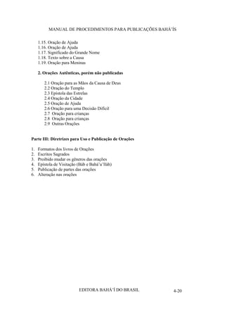 MANUAL DE PROCEDIMENTOS PARA PUBLICAÇÕES BAHÁ’ÍS
1.15. Oração de Ajuda
1.16. Oração de Ajuda
1.17. Significado do Grande Nome
1.18. Texto sobre a Causa
1.19. Oração para Meninas
2. Orações Autênticas, porém não publicadas
2.1 Oração para as Mãos da Causa de Deus
2.2 Oração do Templo
2.3 Epístola das Estrelas
2.4 Oração da Cidade
2.5 Oração de Ajuda
2.6 Oração para uma Decisão Difícil
2.7 Oração para crianças
2.8 Oração para crianças
2.9 Outras Orações
Parte III: Diretrizes para Uso e Publicação de Orações
1.
2.
3.
4.
5.
6.

Formatos dos livros de Orações
Escritos Sagrados
Proibido mudar os gêneros das orações
Epístola de Visitação (Báb e Bahá’u’lláh)
Publicação de partes das orações
Alteração nas orações

EDITORA BAHÁ’Í DO BRASIL

4-20

 