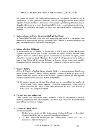 MANUAL DE PROCEDIMENTOS PARA PUBLICAÇÕES BAHÁ’ÍS
fins comerciais e neste caso é obrigatório o pagamento de royalties. Citamos o caso de
Rompedores Del Alba, publicado pela Ebila, que tem de se pagar caso for publicá-lo em
espanhol. No caso do Brasil a publicação é livre, porém seguindo os parâmetros citados.
Atenção: não inclui-se os livros de autores bahá’ís, todos possuem direitos autorais e é
proibida sua publicação ou citação em livros sem autorização prévia e pagamento de
royalties.
5. Autonomia de publicação da Assembléia Espiritual Local
A Assembléia Espiritual Local tem total autonomia para publicar o que quiser, sem
necessitar de aprovação de qualquer instituição bahá’í. Porém, o material publicado não
pode ser distribuído fora de sua área de jurisdição.
6. Idioma oficial da Fé Bahá’í
A língua oficial da Fé Bahá’í é o inglês (não é o farsí, nem o árabe). Os Escritos
Sagrados oficiais são os que existem a tradução em inglês. Pode-se traduzir textos
sagrados direto do árabe ou farsí, quando os mesmos não existirem em inglês, porém
obrigatório colocar no final: “Tradução Provisória”. É obrigatório enviar a tradução
para a Casa Universal de Justiça. Existem na Internet vários textos neste sentido.
Quando utilizá-los, obrigatório citar o tradutor e colocar texto citado anteriormente.
7. Orações Bahá’ís
O livro de Orações oficial do Centro Mundial Bahá’í é o norte-americano. Orações em
outras línguas (espanhol, francês, italiano, alemão, etc) deve-se passar por processo de
autenticidade antes de citá-las em livros ou obras. Alguns exemplos que não seguiram
este procedimento estão citados na Parte II deste Manual.
7.1. Há muitos poemas de George Townshend que se assemelham às orações de
‘Abdu’l-Bahá. Muito destes poemas veiculados erroneamente como orações
bahá’ís reveladas por ‘Abdu’l-Bahá estão publicados no livro “The Mission of
Bahá’u’lláh” de George Townshend.
8. Escritos Sagrados na Internet
Todo cuidado com veiculação destes materiais. Antes de retransmitir o material
recebido, encaminhar para a Editora Bahá’í do Brasil para verificação da autenticidade
junto à Casa Universal de Justiça.
9. Escritos de ‘Abdu’l-Bahá
Autênticos somente:
Os dois livros escritos por Ele: O Segredo da Civilização Divina e A Traveller’s
Narrative (será lançado em português, num futuro próximo)
As duas entrevistas autenticadas por ‘Abdu’l-Bahá: Tributo aos Fiéis e
Respostas a Algumas Perguntas
EDITORA BAHÁ’Í DO BRASIL

6-20

 