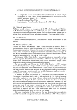 MANUAL DE PROCEDIMENTOS PARA PUBLICAÇÕES BAHÁ’ÍS
As compilações de Seus Escritos feitos pela Casa Universal de Justiça: Seleção
dos Escritos de ‘Abdu’l-Bahá; Textos citados na coleção “Seleção de Escritos
Bahá’ís” e Orações Bahá’ís (10ª e 11ª edição)
Cartas: Epístolas do Plano Divino
Seu testamento: Última Vontade e Testamento de ‘Abdu’l-Bahá
9.1. Tablets of ‘Abdu’l-Bahá
Publicado em três volumes no começo do século XX pela Comunidade Bahá’í dos
EUA. Temporariamente proibida sua republicação, até que o Centro Mundial Bahá’í
catalogue o que é autêntico e exista o original. Deve-se tomar cuidado, sempre que for
utilizar algum texto destes 3 livros, pedir a autenticidade à Casa Universal de Justiça.
9.2. Star of the West
O mesmo acontece com esta coleção. Deve-se seguir o mesmo procedimento do item
anterior.
9.3. Palestras de ‘Abdu’l-Bahá
Durante Sua estadia no Ocidente, ‘Abdu’l-Bahá palestrava em persa e árabe, e
simultaneamente elas eram traduzidas ou para o inglês, ou francês, ou alemão ou para a
língua do país que estava visitando. Ao mesmo tempo, sempre que possível, alguém
tomava notas estenográficas das palestras no idioma original e às vezes, na língua do
país. Foram esses apontamentos em inglês e francês, compilados por devotados bahá’ís
que deram origem à coleção “Palestras de ‘Abdu’l-Bahá”.
Infelizmente, ‘Abdu’l-Bahá não leu e não autenticou todas as transcrições de Suas
palestras, algumas destas tendo sido traduzidas e publicadas em várias línguas. Em
muitas delas, nenhum texto autêntico foi ainda achado. No entanto, Shoghi Effendi
permitiu que estas compilações fossem usadas pelos amigos.
No caso específico de Palestras de ‘Abdu’l-Bahá; Londres – 1911, nenhuma
transcrição original existe e Shoghi Effendi esclarece que: “ ‘Abdu’l-Bahá in London
não pode ser considerado como escritura devido a não existência do texto original. Uma
gravação verbal de Suas palestras em persa, seria, é claro, mais confiável que em inglês,
porque Ele nem sempre era interpretado com precisão. Entretanto, este livro tem valor e
certamente tem seu lugar em nossa Literatura.”
A respeito do status das palestras de ‘Abdu’l-Bahá que estão publicadas no
Palestras de ‘Abdu’l-Bahá; Paris – 1911 e A Promulgação da Paz Universal, algumas
transcrições originais em persa destas palestras estão disponíveis, porém não todas. O
Departamento de Pesquisa da Casa Universal de Justiça não pode no momento,
providenciar uma lista detalhada de quais extratos são autênticos e quais não são, pois
até o presente, tal lista não foi compilada. Isto não quer dizer que as não-identificadas
tenham que parar de ser usadas – meramente que o grau de autenticação de cada
documento terá de ser conhecido e compreendido. No futuro, cada palestra terá de ser
identificada e aquelas que não forem identificadas terão que ser claramente
diferenciadas daquelas que fazem parte da Escritura Bahá’í.
Há outras compilações de Suas palestras. Das que são de conhecimento público,
uma é de Sua segunda passagem por Paris, em 1913, intitulada: ‘Abdu’l-Bahá on Divine

EDITORA BAHÁ’Í DO BRASIL

7-20

 