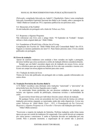 MANUAL DE PROCEDIMENTOS PARA PUBLICAÇÕES BAHÁ’ÍS
Philosophy; compilação feita pela sra. Isabel F. Chamberlein. Outra é uma compilação
feita pela Assembléia Espiritual Nacional dos Bahá’ís do Canadá, sobre a passagem de
‘Abdu’l-Bahá no Canadá em 1912; esperamos publicá-las nos próximos anos.
9.4. Memorials of the Faithful
Já está traduzido em português sob o título de Tributo aos Fiéis.
9.5. Respostas a Algumas Perguntas
Não referenciar este livro com o antigo título: “O Esplendor da Verdade”. Sempre
utilizar o título original dado por ‘Abdu’l-Bahá.
9.6. Foundations of World Unity e Divine Art of Living
Compilações dos Escritos de ‘Abdu’l-Bahá feitas pela Comunidade Bahá’í dos EUA.
Seguem os mesmos parâmetros do item 9.3. Num futuro próximo estes 2 livros estarão
publicados em português.
10. Erros de tradução
Apesar de usarmos tradutores com erudição e bem versados em inglês e português,
devemos lembrar que erros acontecem e estilos de tradução diferem consideravelmente.
Sempre que um bahá’í encontrar algum erro de tradução em nossos livros, enviar
com a referência para que na próxima edição do livro não seja cometido o mesmo erro.
Existe um campo em nossa página na Internet para estes casos.
10.1 Tradução de títulos de livros
Títulos de livros não publicados em português não se traduz, quando referenciados em
outras obras.
11. Tradução Provisória dos Escritos Bahá’ís
A Fé Bahá’í reconhece uma distinção entre traduções “autorizada” e “provisória” do
persa/árabe/turco dos Escritos Sagrados para o inglês.
As autorizadas foram produzidas por um processo cuidadoso de tradução, que
incluiu: um rigoroso comitê de publicação, numerosas revisões e uniformidade de
estilo.
As provisórias foram feitas por indivíduos fora dos canais oficiais de tradução.
De qualquer forma, existe um precedente da Casa Universal de Justiça em utilizar
traduções provisórias enquanto as autorizadas ainda não estão disponíveis. Livros tais
como: Palestras de ‘Abdu’l-Bahá; Paris – 1911, A Promulgação da Paz Universal,
Respostas a Algumas Perguntas ou A Traveller’s Narrative são traduções provisórias.
‘Abdu’l-Bahá esclarece:
“Escreveste a respeito da tradução de Epístolas. Perfeitas traduções serão feitas numa
época em que um comitê de tradutores for organizado. Este comitê deverá ser composto
por vários persas e americanos. E então as Epístolas deverão ser traduzidas por este
comitê. Para o presente momento, a organização de tal comitê não é possível.
EDITORA BAHÁ’Í DO BRASIL

8-20

 