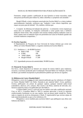 MANUAL DE PROCEDIMENTOS PARA PUBLICAÇÕES BAHÁ’ÍS
Entretanto, sempre quando a publicação de uma Epístola se tornar necessário, tenha
uma pessoa proficiente para traduzi-la, então a distribua e o propósito será atendido.”
Shoghi Effendi, o único intérprete autorizado dos Escritos Bahá’ís e o único tradutor
autorizadamente inspirado, esclareceu que “tradução é uma ciência imperfeita, que
requer um justo grau de latitude”. Ele, também, informa que:
“... A respeito da diferença de tradução das palavras – é certamente o texto original que
nunca deve ser mudado. As traduções continuarão a variar quanto mais e melhores
traduções forem feitas. Não considero nem mesmo minhas próprias traduções como as
finais, quanto mais as traduções feitas nos primórdios da Causa no Ocidente quando não
existiam tradutores competentes...”
12. Escritos Sagrados
O Departamento de Pesquisa da Casa Universal de Justiça informa que existe (em
2002), no Centro Mundial Bahá’í, a seguinte estatística de Escritos Bahá’ís:
12.1 Autênticos: ( + de 40.000 Escritos)
Bahá’u’lláh
7.200
O Báb
190
‘Abdu’l-Bahá
16.000
Shoghi Effendi
17.200
12.2 Aguardando processo de autenticidade: 98.000 Escritos
13. Manual de Termos Bahá’ís
Em breve, estará disponível na Internet um manual de termos bahá’ís para tradutores,
revisores e escritores produzido pela Coordenação Nacional Bahá’í de Tradução e Revisão
do Brasil, que também incorporará os procedimentos padrões que devem ser seguidos.
14. Biblioteca do Centro Mundial Bahá’í
Obrigatório o envio de 5 cópias de todo material publicado que faz referência à Fé Bahá’í
ao Centro Mundial Bahá’í em Haifa. Entende-se por material bahá’í: livros; panfletos;
livretos; publicações em jornais de qualquer espécie; qualquer material áudio-visual
(calendários, adesivos, cd’s, cartazes, fitas cassete e de filmes, matérias de televisão, etc).
Inclusive materiais feitos e/ou publicados por não-bahá’ís.
A Editora Bahá’í envia 2 vezes por ano um malote com toda a publicação nacional.
Caso as AEL’s, Conselhos Bahá’ís e MCA’s queiram aproveitar e enviar os materiais
confeccionados localmente ou em suas regiões, será um prazer poder atendê-los. Porém,
nada os impede de enviá-los diretamente a Haifa. É imprescindível que enviem cópias de
todo material produzido ou que se fez referência a Fé.
Obrigatório o envio também para escritores bahá’ís que publiquem suas obras com
Editoras não-bahá’ís.

EDITORA BAHÁ’Í DO BRASIL

9-20

 