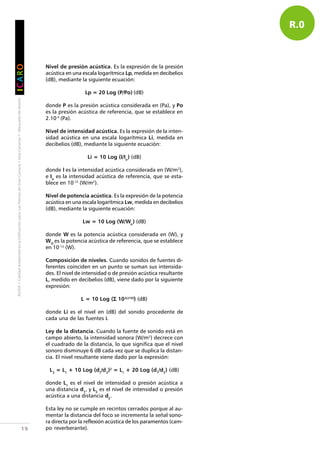 RUIDO•CalidadAmbientalenlaEdificaciónparaLasPalmasdeGranCanaria•IslasCanarias•Manualesdediseño
IIIIICCCCCAAAAARRRRROOOOO
19
Nivel de presión acústica. Es la expresión de la presión
acústica en una escala logarítmica Lp, medida en decibelios
(dB), mediante la siguiente ecuación:
Lp = 20 Log (P/Po) (dB)
donde P es la presión acústica considerada en (Pa), y Po
es la presión acústica de referencia, que se establece en
2.10-5
(Pa).
Nivel de intensidad acústica. Es la expresión de la inten-
sidad acústica en una escala logarítmica Li, medida en
decibelios (dB), mediante la siguiente ecuación:
Li = 10 Log (I/Io
) (dB)
donde l es la intensidad acústica considerada en (W/m2
),
e Io
es la intensidad acústica de referencia, que se esta-
blece en 10-12
(W/m2
).
Nivel de potencia acústica. Es la expresión de la potencia
acústica en una escala logarítmica Lw, medida en decibelios
(dB), mediante la siguiente ecuación:
Lw = 10 Log (W/Wo
) (dB)
donde W es la potencia acústica considerada en (W), y
WO
es la potencia acústica de referencia, que se establece
en 10-12
(W).
Composición de niveles. Cuando sonidos de fuentes di-
ferentes coinciden en un punto se suman sus intensida-
des. El nivel de intensidad o de presión acústica resultante
L, medido en decibelios (dB), viene dado por la siguiente
expresión:
L = 10 Log (ΣΣΣΣΣ 10(Li/10)
) (dB)
donde Li es el nivel en (dB) del sonido procedente de
cada una de las fuentes i.
Ley de la distancia. Cuando la fuente de sonido está en
campo abierto, la intensidad sonora (W/m2
) decrece con
el cuadrado de la distancia, lo que significa que el nivel
sonoro disminuye 6 dB cada vez que se duplica la distan-
cia. El nivel resultante viene dado por la expresión:
L2
= L1
+ 10 Log (d1
/d2
)2
= L1
+ 20 Log (d1
/d2
) (dB)
donde L1
es el nivel de intensidad o presión acústica a
una distancia d1
, y L2
es el nivel de intensidad o presión
acústica a una distancia d2
.
Esta ley no se cumple en recintos cerrados porque al au-
mentar la distancia del foco se incrementa la señal sono-
ra directa por la reflexión acústica de los paramentos (cam-
po reverberante).
R.0
 
