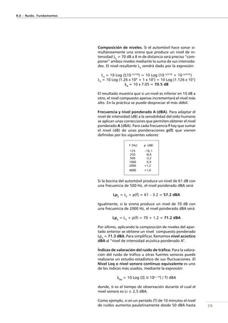 28
Composición de niveles. Si el automóvil hace sonar si-
multáneamente una sirena que produce un nivel de in-
tensidad L3
= 70 dB a 8 m de distancia será preciso “com-
poner” ambos niveles mediante la suma de sus intensida-
des. El nivel resultante L4
vendrá dado por la expresión:
L4
= 10 Log (Σ10 (Li/10)
) = 10 Log (10 (L3/10)
+ 10 (L4/10)
)
L4
= 10 Log (1.26 x 106
+ 1 x 107
) = 10 Log (1.126 x 107
)
L4
= 10 x 7.05 = 70.5 dB
El resultado muestra que si un nivel es inferior en 10 dB a
otro, el nivel compuesto apenas incrementará el nivel más
alto. En la práctica se puede despreciar el más débil.
Frecuencia y nivel ponderado A (dBA). Para adaptar el
nivel de intensidad (dB) a la sensibilidad del oído humano
se aplican unas correcciones que permiten obtener el nivel
ponderado A (dBA). Para cada frecuencia f hay que sumar
el nivel (dB) de unas ponderaciones p(f) que vienen
definidas por los siguientes valores:
Si la bocina del automóvil produce un nivel de 61 dB con
una frecuencia de 500 Hz, el nivel ponderado dBA será:
Lp2
= L2
+ p(f) = 61 – 3.2 = 57.2 dBA
Igualmente, si la sirena produce un nivel de 70 dB con
una frecuencia de 2000 Hz, el nivel ponderado dBA será:
Lp3
= L3
+ p(f) = 70 + 1.2 = 71.2 dBA
Por último, aplicando la composición de niveles del apar-
tado anterior se obtiene un nivel compuesto ponderado
Lp4
= 71.3 dBA. Para simplificar, llamamos nivel acústico
dBA al “nivel de intensidad acústica ponderado A”.
Índices de valoración del ruido de tráfico. Para la valora-
ción del ruido de tráfico u otras fuentes sonoras puede
realizarse un estudio estadístico de sus fluctuaciones. El
Nivel Leq o nivel sonoro continuo equivalente es uno
de los índices más usados, mediante la expresión:
Leq
= 10 Log ((Σ ti 10Li / 10
) / T) dBA
donde, ti es el tiempo de observación durante el cual el
nivel sonoro es Li ± 2,5 dBA.
Como ejemplo, si en un periodo (T) de 10 minutos el nivel
de ruidos aumenta paulatinamente desde 50 dBA hasta
R.0 - Ruido. Fundamentos
f (Hz) p (dB)
125 -16,1
250 -8,6
500 -3,2
1000 0,0
2000 +1,2
4000 +1,0
 