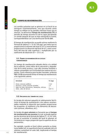 RUIDO•CalidadAmbientalenlaEdificaciónparaLasPalmasdeGranCanaria•IslasCanarias•Manualesdediseño
IIIIICCCCCAAAAARRRRROOOOO
43
R.1
3 TIEMPO DE REVERBERACIÓN
Los sonidos pulsantes que se generan en un local no se
extinguen instantáneamente, sino que durante cierto
tiempo se reflejan en las paredes interiores hasta que se
atenúan. Se denomina Tiempo de reverberación (Tr) al
periodo de tiempo durante el cual se sigue percibiendo
un sonido después de que se haya extinguido la fuente,
correspondiéndose con una disminución de 60 dBA.
El tiempo de reverberación se puede estimar mediante la
fórmula de Sabine (T = 0.161 V/A seg), que indica que es
proporcional al volumen del local (V m3
) e inversamente
proporcional a la absorción del local (A m2
), como suma-
torio del área de cada superficie i, multiplicada por su
coeficiente de absorción (A = Σ Si x αi).
3.1. TIEMPO DE REVERBERACIÓN EN LOCALES
CONVENCIONALES
Un tiempo de reverberación elevado afecta a la calidad
de la audición, como índice de la saturación y degrada-
ción de la señal acústica, y por ello conviene limitarlo a
valores compatibles con la actividad que realicen los ocu-
pantes. Como referencia para locales normales, la Norma
NBE-CA-88 recomienda limitar el tiempo de reverberación
a los siguientes valores:
3.2. INFLUENCIA DEL TAMAÑO DEL LOCAL
En locales de volumen pequeño es relativamente fácil li-
mitar el tiempo de reverberación a los valores recomen-
dados mediante la absorción que puedan proporcionar
los ocupantes, el mobiliario y los elementos de decora-
ción (cortinas, alfombras, etc.).
En locales de gran volumen es frecuente que el tiempo
de reverberación sea excesivo; lo cual, se puede explicar
por los términos de la fórmula de Sabine (T = 0.161 V/A),
ya que al aumentar el tamaño del local el volumen se
incrementa en mayor proporción que la superficie de sus
paramentos.
Por ejemplo, cuando un local cúbico aumenta su longi-
tud al doble (x2), la superficie lo hará al cuadrado (x4) y el
volumen aumentará al cubo (x8), duplicando el tiempo
de reverberación.
Actividad Tr (seg)
Zonas comunes públicas 1.5-2
Servicios y zonas comunes privadas 1.5
Salas de estar, dormitorios, despachos, oficinas 1
Aulas, salas de lectura 0.8-1.5
 