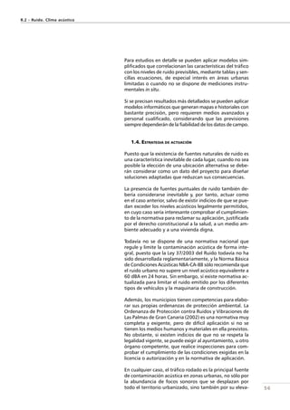 56
Para estudios en detalle se pueden aplicar modelos sim-
plificados que correlacionan las características del tráfico
con los niveles de ruido previsibles, mediante tablas y sen-
cillas ecuaciones, de especial interés en áreas urbanas
limitadas o cuando no se dispone de mediciones instru-
mentales in situ.
Si se precisan resultados más detallados se pueden aplicar
modelos informáticos que generan mapas e historiales con
bastante precisión, pero requieren medios avanzados y
personal cualificado, considerando que las previsiones
siempre dependerán de la fiabilidad de los datos de campo.
1.4. ESTRATEGIA DE ACTUACIÓN
Puesto que la existencia de fuentes naturales de ruido es
una característica inevitable de cada lugar, cuando no sea
posible la elección de una ubicación alternativa se debe-
rán considerar como un dato del proyecto para diseñar
soluciones adaptadas que reduzcan sus consecuencias.
La presencia de fuentes puntuales de ruido también de-
bería considerarse inevitable y, por tanto, actuar como
en el caso anterior, salvo de existir indicios de que se pue-
dan exceder los niveles acústicos legalmente permitidos,
en cuyo caso sería interesante comprobar el cumplimien-
to de la normativa para reclamar su aplicación, justificada
por el derecho constitucional a la salud, a un medio am-
biente adecuado y a una vivienda digna.
Todavía no se dispone de una normativa nacional que
regule y limite la contaminación acústica de forma inte-
gral, puesto que la Ley 37/2003 del Ruido todavía no ha
sido desarrollada reglamentariamente, y la Norma Básica
de Condiciones Acústicas NBA-CA-88 sólo recomienda que
el ruido urbano no supere un nivel acústico equivalente a
60 dBA en 24 horas. Sin embargo, sí existe normativa ac-
tualizada para limitar el ruido emitido por los diferentes
tipos de vehículos y la maquinaria de construcción.
Además, los municipios tienen competencias para elabo-
rar sus propias ordenanzas de protección ambiental. La
Ordenanza de Protección contra Ruidos y Vibraciones de
Las Palmas de Gran Canaria (2002) es una normativa muy
completa y exigente, pero de difícil aplicación si no se
tienen los medios humanos y materiales en ella previstos.
No obstante, si existen indicios de que no se respeta la
legalidad vigente, se puede exigir al ayuntamiento, u otro
órgano competente, que realice inspecciones para com-
probar el cumplimiento de las condiciones exigidas en la
licencia o autorización y en la normativa de aplicación.
En cualquier caso, el tráfico rodado es la principal fuente
de contaminación acústica en zonas urbanas, no sólo por
la abundancia de focos sonoros que se desplazan por
todo el territorio urbanizado, sino también por su eleva-
R.2 - Ruido. Clima acústico
 