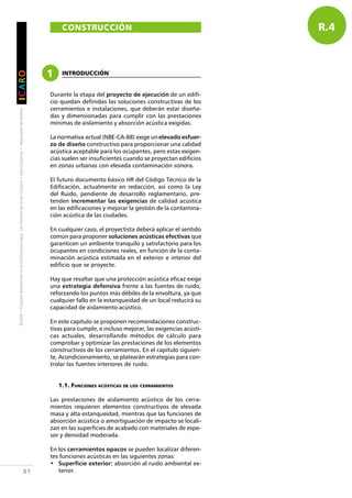 RUIDO•CalidadAmbientalenlaEdificaciónparaLasPalmasdeGranCanaria•IslasCanarias•Manualesdediseño
IIIIICCCCCAAAAARRRRROOOOO
81
R.4CONSTRUCCIÓN
Durante la etapa del proyecto de ejecución de un edifi-
cio quedan definidas las soluciones constructivas de los
cerramientos e instalaciones, que deberán estar diseña-
das y dimensionadas para cumplir con las prestaciones
mínimas de aislamiento y absorción acústica exigidas.
La normativa actual (NBE-CA-88) exige un elevado esfuer-
zo de diseño constructivo para proporcionar una calidad
acústica aceptable para los ocupantes, pero estas exigen-
cias suelen ser insuficientes cuando se proyectan edificios
en zonas urbanas con elevada contaminación sonora.
El futuro documento básico HR del Código Técnico de la
Edificación, actualmente en redacción, así como la Ley
del Ruido, pendiente de desarrollo reglamentario, pre-
tenden incrementar las exigencias de calidad acústica
en las edificaciones y mejorar la gestión de la contamina-
ción acústica de las ciudades.
En cualquier caso, el proyectista deberá aplicar el sentido
común para proponer soluciones acústicas efectivas que
garanticen un ambiente tranquilo y satisfactorio para los
ocupantes en condiciones reales, en función de la conta-
minación acústica estimada en el exterior e interior del
edificio que se proyecte.
Hay que resaltar que una protección acústica eficaz exige
una estrategia defensiva frente a las fuentes de ruido,
reforzando los puntos más débiles de la envoltura, ya que
cualquier fallo en la estanqueidad de un local reducirá su
capacidad de aislamiento acústico.
En este capítulo se proponen recomendaciones construc-
tivas para cumplir, e incluso mejorar, las exigencias acústi-
cas actuales, desarrollando métodos de cálculo para
comprobar y optimizar las prestaciones de los elementos
constructivos de los cerramientos. En el capítulo siguien-
te, Acondicionamiento, se platearán estrategias para con-
trolar las fuentes interiores de ruido.
1.1. FUNCIONES ACÚSTICAS DE LOS CERRAMIENTOS
Las prestaciones de aislamiento acústico de los cerra-
mientos requieren elementos constructivos de elevada
masa y alta estanqueidad, mientras que las funciones de
absorción acústica o amortiguación de impacto se locali-
zan en las superficies de acabado con materiales de espe-
sor y densidad moderada.
En los cerramientos opacos se pueden localizar diferen-
tes funciones acústicas en las siguientes zonas:
• Superficie exterior: absorción al ruido ambiental ex-
terior.
1 INTRODUCCIÓN
 