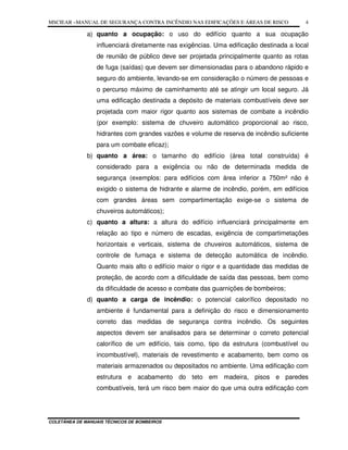 MSCIEAR –MANUAL DE SEGURANÇA CONTRA INCÊNDIO NAS EDIFICAÇÕES E ÁREAS DE RISCO
COLETÂNEA DE MANUAIS TÉCNICOS DE BOMBEIROS
4
a) quanto a ocupação: o uso do edifício quanto a sua ocupação
influenciará diretamente nas exigências. Uma edificação destinada a local
de reunião de público deve ser projetada principalmente quanto as rotas
de fuga (saídas) que devem ser dimensionadas para o abandono rápido e
seguro do ambiente, levando-se em consideração o número de pessoas e
o percurso máximo de caminhamento até se atingir um local seguro. Já
uma edificação destinada a depósito de materiais combustíveis deve ser
projetada com maior rigor quanto aos sistemas de combate a incêndio
(por exemplo: sistema de chuveiro automático proporcional ao risco,
hidrantes com grandes vazões e volume de reserva de incêndio suficiente
para um combate eficaz);
b) quanto a área: o tamanho do edifício (área total construída) é
considerado para a exigência ou não de determinada medida de
segurança (exemplos: para edifícios com área inferior a 750m² não é
exigido o sistema de hidrante e alarme de incêndio, porém, em edifícios
com grandes áreas sem compartimentação exige-se o sistema de
chuveiros automáticos);
c) quanto a altura: a altura do edifício influenciará principalmente em
relação ao tipo e número de escadas, exigência de compartimetações
horizontais e verticais, sistema de chuveiros automáticos, sistema de
controle de fumaça e sistema de detecção automática de incêndio.
Quanto mais alto o edifício maior o rigor e a quantidade das medidas de
proteção, de acordo com a dificuldade de saída das pessoas, bem como
da dificuldade de acesso e combate das guarnições de bombeiros;
d) quanto a carga de incêndio: o potencial calorífico depositado no
ambiente é fundamental para a definição do risco e dimensionamento
correto das medidas de segurança contra incêndio. Os seguintes
aspectos devem ser analisados para se determinar o correto potencial
calorífico de um edifício, tais como, tipo da estrutura (combustível ou
incombustível), materiais de revestimento e acabamento, bem como os
materiais armazenados ou depositados no ambiente. Uma edificação com
estrutura e acabamento do teto em madeira, pisos e paredes
combustíveis, terá um risco bem maior do que uma outra edificação com
 