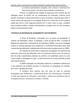 MSCIEAR –MANUAL DE SEGURANÇA CONTRA INCÊNDIO NAS EDIFICAÇÕES E ÁREAS DE RISCO
COLETÂNEA DE MANUAIS TÉCNICOS DE BOMBEIROS
5
as mesmas características (ocupação, área e altura) e construída com
estrutura de concreto, com tetos, pisos e paredes incombustíveis.
Portanto, as exigências das medidas de segurança contra incêndio de uma
edificação variam de acordo com as características da construção, conforme acima
descrito, devendo-se analisar previamente os riscos envolvidos e posteriormente definir o
melhor sistema de segurança a ser projetado, tendo-se em mente que um bom projeto é
aquele que reúne a maior segurança possível com o menor custo, ou seja, o projetista
deve considerar também a relação “custo-benefício” do projeto como um todo, tornando-o
seguro e economicamente viável.
CONTROLE DE MATERIAIS DE ACABAMENTO E REVESTIMENTO
O Corpo de Bombeiros, preocupado com as causas de propagação de
incêndio nas edificações, instituiu na legislação, a partir de abril de 2002, o Controle de
Materiais de Acabamento e Revestimento das edificações (CMAR), que tem por finalidade
analisar os materiais aplicados como acabamento e revestimento de paredes, pisos, tetos
e coberturas das edificações, estabelecendo limites para cada ocupação quanto ao CMAR.
Os materiais de revestimento e acabamento empregados nas superfícies dos
elementos construtivos das edificações, tanto nos ambientes internos como nos externos,
além de atribuir características estéticas, de conforto e de durabilidade, devem ter como
função impedir a propagação de fogo e o desenvolvimento da fumaça produzida quando
este material queimar.
O CMAR empregado nas edificações destina-se a estabelecer padrões para
o não surgimento de condições propícias ao crescimento e à propagação de incêndios,
bem como, a geração de fumaça.
O bombeiro deve observar que nas rotas de fuga os materiais
empregados para acabamento e revestimento devem ser incombustíveis, facilitando
a saída das pessoas da edificação e permitindo o acesso dos bombeiros para as
atividades de busca, salvamento e combate a incêndio.
 