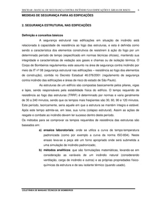 MSCIEAR –MANUAL DE SEGURANÇA CONTRA INCÊNDIO NAS EDIFICAÇÕES E ÁREAS DE RISCO
COLETÂNEA DE MANUAIS TÉCNICOS DE BOMBEIROS
6
MEDIDAS DE SEGURANÇA PARA AS EDIFICAÇÕES
2. SEGURANÇA ESTRUTURAL NAS EDIFICAÇÕES
Definição e conceitos básicos
A segurança estrutural nas edificações em situação de incêndio está
relacionada à capacidade de resistência ao fogo das estruturas, e esta é definida como
sendo a característica dos elementos construtivos de resistirem à ação do fogo por um
determinado período de tempo (especificado em normas técnicas oficiais), mantendo sua
integridade e características de vedação aos gases e chamas ou de isolação térmica. O
Corpo de Bombeiros regulamentou este assunto na área de segurança contra incêndio por
meio da IT nº 08 (segurança estrutural nas edificações – resistência ao fogo dos elementos
de construção), contida no Decreto Estadual 46.076/2001 (regulamento de segurança
contra incêndio das edificações e áreas de risco do estado de São Paulo).
As estruturas de um edifício são compostas basicamente pelos pilares, vigas
e lajes, sendo responsáveis pela estabilidade física do edifício. O tempo requerido de
resistência ao fogo das estruturas (TRRF) é determinado por normas e varia geralmente
de 30 a 240 minutos, sendo que os tempos mais freqüentes são 30, 60, 90 e 120 minutos.
Este período, teoricamente, seria aquele em que a estrutura se mantém íntegra e estável.
Após este tempo admite-se, em tese, sua ruína (colapso estrutural). Assim as ações de
resgate e combate ao incêndio devem ter sucesso dentro deste período.
Os métodos para se comprovar os tempos requeridos de resistência das estruturas são
baseados em:
a) ensaios laboratoriais: onde se utiliza a curva de tempo-temperatura
padronizada (como por exemplo a curva da norma ISO-834). Neste
ensaio leva-se a peça até um forno apropriado onde será submetida a
uma simulação de incêndio padronizado;
b) métodos analíticos: que são formulações matemáticas, levando-se em
consideração as variáveis de um incêndio natural (considerando
ventilação, carga de incêndio e outros) e as próprias propriedades físico-
químicas da estrutura e de seu isolante térmico (quando usado).
 