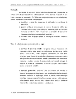 MSCIEAR –MANUAL DE SEGURANÇA CONTRA INCÊNDIO NAS EDIFICAÇÕES E ÁREAS DE RISCO
COLETÂNEA DE MANUAIS TÉCNICOS DE BOMBEIROS
7
Finalidade
A finalidade da segurança estrutural é manter a integridade e estabilidade do
edifício dentro do período de tempo estabelecido em normas técnicas. No estado de São
Paulo a norma a ser seguida é a IT nº 08 e esse período de tempo mínimo estipulado por
normas entende-se universalmente suficiente para:
a) possibilitar a saída dos ocupantes da edificação em condições de
segurança;
b) garantir condições razoáveis para o emprego de socorro público que
permita o acesso operacional de viaturas, equipamentos e seus recursos
humanos, com tempo hábil para exercer as atividades de salvamento
(pessoas retidas) e combate a incêndio (extinção); e
c) minimizar danos ao próprio prédio, às edificações adjacentes e ao meio
ambiente.
Tipos de estruturas e seu comportamento ao fogo
a) estrutura de concreto armado: é o tipo de estrutura mais usada pela
construção civil no Brasil devido principalmente a abundância de matéria
prima e mão-de-obra, sendo composto basicamente por areia, brita,
cimento e água. O concreto armado é a união do concreto com a armadura
em aço. O aço utilizado no concreto armado é responsável pela resistência
mecânica à tração e à torção. Já o concreto tem a finalidade principal de
suportar as ações de compressão. O conjunto concreto mais armadura
chama-se “concreto armado”;
b) concreto protendido: apresenta uma peculiaridade em relação ao
concreto armado convencional, pois a sua armadura (cordoalhas de aço),
durante a confecção da peça (vigas, pilares ou placas), sofre uma tração
inicial (por meio de macacos hidráulicos), ou seja, a peça é pré-tensionada.
Este processo resulta em uma maior resistência da estrutura, vencendo
maiores vãos e reduzindo a secção e o peso da peça.
 