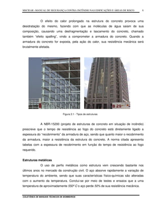 MSCIEAR –MANUAL DE SEGURANÇA CONTRA INCÊNDIO NAS EDIFICAÇÕES E ÁREAS DE RISCO
COLETÂNEA DE MANUAIS TÉCNICOS DE BOMBEIROS
8
O efeito do calor prolongado na estrutura do concreto provoca uma
desidratação do mesmo, fazendo com que as moléculas de água saiam de sua
composição, causando uma desfragmentação e lascamento do concreto, chamado
também “efeito spalling”, vindo a comprometer a armadura do concreto. Quando a
armadura do concreto for exposta, pela ação do calor, sua resistência mecânica será
brutalmente afetada.
Figura 2.1 - Tipos de estruturas
A NBR-15200 (projeto de estruturas de concreto em situação de incêndio)
prescreve que o tempo de resistência ao fogo do concreto está diretamente ligado a
espessura do “recobrimento” da armadura de aço, sendo que quanto maior o recobrimento
da armadura, maior a resistência da estrutura do concreto. A norma citada apresenta
tabelas com a espessura de recobrimento em função do tempo de resistência ao fogo
requerido.
Estruturas metálicas
O uso de perfis metálicos como estrutura vem crescendo bastante nos
últimos anos no mercado da construção civil. O aço absorve rapidamente a variação de
temperatura do ambiente, sendo que suas características físico-químicas são alteradas
com o aumento da temperatura. Conclui-se por meio de testes e ensaios que a uma
temperatura de aproximadamente 550º C o aço perde 50% de sua resistência mecânica.
 