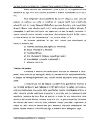 MSCIEAR –MANUAL DE SEGURANÇA CONTRA INCÊNDIO NAS EDIFICAÇÕES E ÁREAS DE RISCO
COLETÂNEA DE MANUAIS TÉCNICOS DE BOMBEIROS
9
Perfis metálicos sem revestimento contra a ação do calor apresentam uma
resistência ao fogo muito baixa quando submetido a ensaios normalizados (curva ISO-
834).
Para compensar a baixa resistência do aço em relação ao calor utiliza-se
produtos de proteção nos perfis. A resistência do conjunto (perfil mais revestimento
retardante) será em função das propriedades fisico-químicas do isolante e da massividade
do perfil. Quanto mais robusto o perfil, menor será a espessura do isolante adotado. A
massividade do perfil está relacionada com o perímetro e a área da secção transversal do
mesmo. A relação entre o perímetro e área da secção transversal do perfil (Ps/As) chama-
se “fator de forma” ou “fator de massividade”) com unidade métrica (m-1
).
Os materiais resistentes ao fogo mais comuns para revestimento de
estruturas metálicas são:
a) materiais projetados (tipo argamassa cimentícia);
b) placas e mantas de lã de rocha;
c) mantas cerâmicas;
d) tinta intumescente (tinta que expande com calor);
e) argamassa de vermiculita (argamassa); e
f) alvenaria e concreto.
Estrutura de madeira
A madeira é bastante empregada como estrutura de coberturas e forros,
porém, como estruturas de edificações, devido sua característica de alta combustibilidade,
os códigos de edificações permitem o seu uso em edifícios de pequena área e pequena
altura.
A resistência ao fogo da madeira varia conforme a qualidade da mesma e a
sua robustez, sendo certo que madeiras de lei têm demonstrado na prática e em ensaios,
uma boa resistência ao fogo, pois a parte superficial da madeira (atingida pelas chamas e
calor) cria uma película carbonizada protegendo o seu miolo, que é o responsável pela
resistência mecânica da peça. Para se alcançar o tempo de uma determinada peça
estrutural de madeira deve-se conhecer então sua taxa de queima específica (expressa
em milímetro por minuto – mm/min) assim, calcula-se o tempo que o fogo comprometerá a
secção da peça estrutural responsável pela resistência mecânica dimensionada em
projeto. Para se aumentar a resistência ao fogo, aumenta-se então a secção da peça.
 
